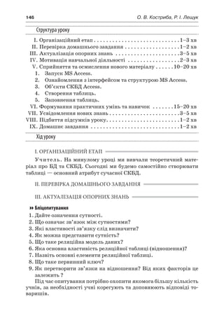 146	 О. В. Костриба, Р. І. Лещук
Структура уроку
	 І.	Організаційний етап. . . . . . . . . . . . . . . . . . . . . . . . . . . . 1–3 хв
	 ІІ.	Перевірка домашнього завдання. . . . . . . . . . . . . . . . . . 1–2 хв
	 ІІІ.	Актуалізація опорних знань . . . . . . . . . . . . . . . . . . . . . 3–5 хв
	 IV.	Мотивація навчальної діяльності . . . . . . . . . . . . . . . . . 2–3 хв
	 V.	Сприйняття та осмислення нового матеріалу. . . . . . 10–20 хв
	 1.	 Запуск MS Access.
	 2.	 Ознайомлення з інтерфейсом та структурою MS Access.
	 3.	 Об’єкти СКБД Access.
	 4.	 Створення таблиць.
	 5.	 Заповнення таблиць.
	 VI.	Формування практичних умінь та навичок . . . . . . . 15–20 хв
	 VII.	Усвідомлення нових знань. . . . . . . . . . . . . . . . . . . . . . . 3–5 хв
	VIII.	Підбиття підсумків уроку. . . . . . . . . . . . . . . . . . . . . . . . 1–2 хв
	 IX.	Домашнє завдання . . . . . . . . . . . . . . . . . . . . . . . . . . . . . 1–2 хв
Хід уроку
І. ОРГАНІЗАЦІЙНИЙ ЕТАП
Учитель. На минулому уроці ми вивчали теоретичний мате-
ріал про БД та СКБД. Сьогодні ми будемо самостійно створювати
таблиці — основний атрибут сучасної СКБД.
ІІ. ПЕРЕВІРКА ДОМАШНЬОГО ЗАВДАННЯ
ІІІ. АКТУАЛІЗАЦІЯ ОПОРНИХ ЗНАНЬ
Бліцопитування
1.	Дайте означення сутності.
2.	Що означає зв’язок між сутностями?
3.	Які властивості зв’язку слід визначити?
4.	Як можна представити сутність?
5.	Що таке реляційна модель даних?
6.	Яка основна властивість реляційної таблиці (відношення)?
7.	Назвіть основні елементи реляційної таблиці.
8.	Що таке первинний ключ?
9.	Як перетворити зв’язки на відношення? Від яких факторів це
залежить ?
Під час опитування потрібно охопити якомога більшу кількість
учнів, за необхідності учні корегують та доповнюють відповіді то-
варишів.
 