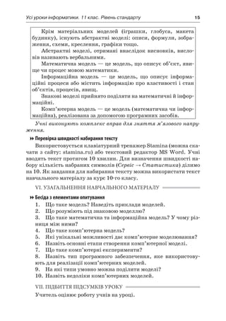 Усі уроки інформатики. 11 клас. Рівень стандарту	 15
Крім матеріальних моделей (іграшки, глобуса, макета
будинку), існують абстрактні моделі: описи, формули, зобра-
ження, схеми, креслення, графіки тощо.
Абстрактні моделі, отримані внаслідок висновків, висло-
вів називають вербальними.
Математична модель — це модель, що описує об’єкт, яви-
ще чи процес мовою математики.
Інформаційна модель — це модель, що описує інформа-
ційні процеси або містить інформацію про властивості і стан
об’єктів, процесів, явищ.
Знакові моделі прийнято поділяти на математичні й інфор-
маційні.
Комп’ютерна модель — це модель (математична чи інфор-
маційна), реалізована за допомогою програмних засобів.
Учні виконують комплекс вправ для зняття м’язового напру-
ження.
Перевірка швидкості набирання тексту
Використовується клавіатурний тренажер Stamina (можна ска-
чати з  сайту: stamina.ru) або текстовий редактор MS Word. Учні
вводять текст протягом 10 хвилин. Для визначення швидкості на-
бору кількість набраних символів (Сервіс → Статистика) ділимо
на 10. Як завдання для набирання тексту можна використати текст
навчального матеріалу за курс 10-го класу.
VІ. УЗАГАЛЬНЕННЯ НАВЧАЛЬНОГО МАТЕРІАЛУ
Бесіда з елементами опитування
	 1.	 Що таке модель? Наведіть приклади моделей.
	 2.	 Що розуміють під знаковою моделлю?
	 3.	 Що таке математична та інформаційна модель? У чому різ-
ниця між ними?
	 4.	 Що таке комп’ютерна модель?
	 5.	 Які унікальні можливості дає комп’ютерне моделювання?
	 6.	 Назвіть основні етапи створення комп’ютерної моделі.
	 7.	 Що таке комп’ютерні експерименти?
	 8.	 Назвіть тип програмного забезпечення, яке використову-
ють для реалізації комп’ютерних моделей.
	 9.	 На які типи умовно можна поділити моделі?
	 10.	 Назвіть недоліки комп’ютерних моделей.
VIІ. ПІДБИТТЯ ПІДСУМКІВ УРОКУ
Учитель оцінює роботу учнів на уроці.
 
