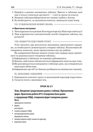 150	 О. В. Костриба, Р. І. Лещук
7.	Перейти в режим заповнення таблиці. Ввести в таблицю дані
про п’ятьох учнів (для зручності — з цієї ж групи чи класу).
8.	Закрити таблицю (зберігаючи всі зміни) і вийти з Access.
9.	За необхідності, за вказівкою вчителя, вимкнути комп’ютер.
VIІ. УСВІДОМЛЕННЯ НОВИХ ЗНАНЬ
Фронтальне опитування
1.	Чим відрізняється режим Конструктора від Майстра таблиць?
2.	Чим відрізняється автоматичний спосіб створення таблиць від
ручного?
VІIІ. ПІДБИТТЯ ПІДСУМКІВ УРОКУ
Учні звітують про результати виконання практичного завдан-
ня, за необхідності демонструють створені таблиці. Колективно об-
говорюють помилки, яких припустилися під час роботи.
На завершення бажано надати учням такі поради щодо грамот-
ного та раціонального створення таблиць:
1)	Інформація в таблицях не повинна дублюватися.
2)	Бажано, щоб кожна таблиця містила інформацію лише на одну тему.
3)	Не рекомендується вміщувати в таблицю дані, що утворюються
внаслідок обчислень.
4)	Інформацію про об’єкт бажано розбивати на мінімальні одиниці.
IX. ДОМАШНЄ ЗАВДАННЯ
1.	Опрацювати конспект уроку та відповідний параграф підручника.
2.	Скласти тести з вивчених тем.
УРОК № 21
Тема. Введення і редагування даних у таблиці. Призначення
форм. Практична робота № 8 «Створення бази даних
у середовищі СКБД, створення форм і введення даних»
Мета:
сформуватипоняття:
yy форма;
розглянути:
yy основні операції в СКБД;
yy методи редагування даних;
формувативміння:
yy використовувати набуті знання на практиці;
yy редагувати дані;
 