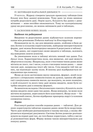 152	 О. В. Костриба, Р. І. Лещук
IV. МОТИВАЦІЯ НАВЧАЛЬНОЇ ДІЯЛЬНОСТІ
Учитель. Відразу створити ідеально правильну таблицю (тим
більше всю базу даних) неможливо. Тому рано чи пізно виникає
потреба редагувати дані. Окрім цього, більшість баз даних є дина-
мічними — вони постійно оновлюються. Тому на сьогоднішньому
уроці ми розглянемо, як можна змінювати дані в таблицях.
V. ЗАСВОЄННЯ НОВИХ ЗНАНЬ
Введення та редагування
Введення та редагування даних відбувається шляхом переми-
кання між режимами Подання таблиці та Конструктор.
Незважаючи на те, що для введення даних, особливо в бази да-
них Access із кількома користувачами, найкраще використовувати
форми, дані можна безпосередньо вводити й редагувати в таблиці.
Тип даних, які користувач може вводити в таблицю, залежить
від наведених нижче аспектів.
За умовчанням поля в таблиці містять певний тип даних Тип
даних поля. Характеристика поля, яка визначає, які дані можуть
зберігатися в ньому. Наприклад, поле з текстовим типом даних може
містити як текст, так і числа, а поле з числовим типом даних — лише
числові дані, наприклад текст або числа. Слід вводити той тип да-
них, що відповідає цьому полю. В іншому разі відображається по-
відомлення про помилку.
Якщо до поля застосовано маску введення, формат, який скла-
дається з літеральних символів (таких як дужки, крапки або дефі-
си) і спеціальних символів маски, що вказують, на яких позиціях,
у якій кількості та якого типу дані можна вводити, може бути по-
трібно вводити дані в певному форматі.
За винятком вкладень і багатозначних списків у більшість полів
можна вводити лише один тип даних. Якщо невідомо, чи може поле
містити вкладення, перегляньте його властивості. Якщо поле — ба-
гатозначний список, Access відображає прапорець поруч із кожним
елементом списку.
Форми
Розглянуті раніше способи подання даних — табличні. Для де-
яких користувачів табличне подання даних може бути незручним.
Часто дані необхідно розташовувати в такому вигляді, у якому збе-
рігаються відповідні документи. Система Access дозволяє розташо-
вувати на екрані дані так, як того бажає користувач, тобто у вигля-
ді різноманітних форм. Форму можна також використовувати для
пошуку даних.
 