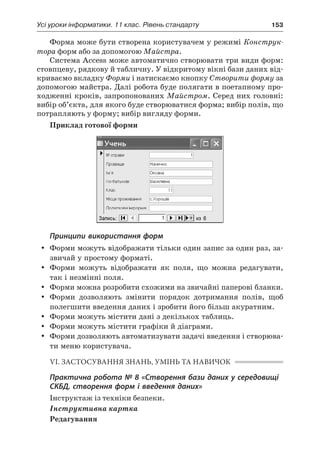 Усі уроки інформатики. 11 клас. Рівень стандарту	 153
Форма може бути створена користувачем у режимі Конструк-
тора форм або за допомогою Майстра.
Система Access може автоматично створювати три види форм:
стовпцеву, рядкову й табличну. У відкритому вікні бази даних від-
криваємо вкладку Форми і натискаємо кнопку Створити форму за
допомогою майстра. Далі робота буде полягати в поетапному про-
ходженні кроків, запропонованих Майстром. Серед них головні:
вибір об’єкта, для якого буде створюватися форма; вибір полів, що
потрапляють у форму; вибір вигляду форми.
Приклад готової форми
Принципи використання форм
yy Форми можуть відображати тільки один запис за один раз, за-
звичай у простому форматі.
yy Форми можуть відображати як поля, що можна редагувати,
так і незмінні поля.
yy Форми можна розробити схожими на звичайні паперові бланки.
yy Форми дозволяють змінити порядок дотримання полів, щоб
полегшити введення даних і зробити його більш акуратним.
yy Форми можуть містити дані з декількох таблиць.
yy Форми можуть містити графіки й діаграми.
yy Форми дозволяють автоматизувати задачі введення і створюва-
ти меню користувача.
VI. ЗАСТОСУВАННЯ ЗНАНЬ, УМІНЬ ТА НАВИЧОК
Практична робота № 8 «Створення бази даних у середовищі
СКБД, створення форм і введення даних»
Інструктаж із техніки безпеки.
Інструктивна картка
Редагування
 