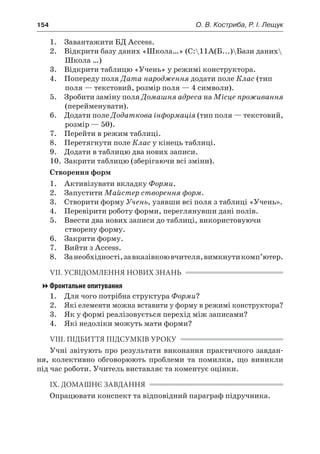 154	 О. В. Костриба, Р. І. Лещук
	 1.	 Завантажити БД Access.
	 2.	 Відкрити базу даних «Школа…» (C:11А(Б...)Бази даних
Школа …)
	 3.	 Відкрити таблицю «Учень» у режимі конструктора.
	 4.	 Попереду поля Дата народження додати поле Клас (тип
поля — текстовий, розмір поля — 4 символи).
	 5.	 Зробити заміну поля Домашня адреса на Місце проживання
(перейменувати).
	 6.	 Додати поле Додаткова інформація (тип поля — текстовий,
розмір — 50).
	 7.	 Перейти в режим таблиці.
	 8.	 Перетягнути поле Клас у кінець таблиці.
	 9.	 Додати в таблицю два нових записи.
	 10.	 Закрити таблицю (зберігаючи всі зміни).
Створення форм
	 1.	 Активізувати вкладку Форми.
	 2.	 Запустити Майстер створення форм.
	 3.	 Створити форму Учень, узявши всі поля з таблиці «Учень».
	 4.	 Перевірити роботу форми, переглянувши дані полів.
	 5.	 Ввести два нових записи до таблиці, використовуючи
створену форму.
	 6.	 Закрити форму.
	 7.	 Вийти з Access.
	 8.	 Занеобхідності,завказівкоювчителя,вимкнутикомп’ютер.
VII. УСВІДОМЛЕННЯ НОВИХ ЗНАНЬ
Фронтальне опитування
	 1.	 Для чого потрібна структура Форми?
	 2.	 Які елементи можна вставити у форму в режимі конструктора?
	 3.	 Як у формі реалізовується перехід між записами?
	 4.	 Які недоліки можуть мати форми?
VIII. ПІДБИТТЯ ПІДСУМКІВ УРОКУ
Учні звітують про результати виконання практичного завдан-
ня, колективно обговорюють проблеми та помилки, що виникли
під час роботи. Учитель виставляє та коментує оцінки.
IX. ДОМАШНЄ ЗАВДАННЯ
Опрацювати конспект та відповідний параграф підручника.
 