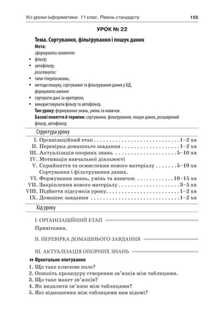 Усі уроки інформатики. 11 клас. Рівень стандарту	 155
УРОК № 22
Тема. Сортування, фільтрування і пошук даних
Мета:
сформуватипоняття:
yy фільтр;
yy автофільтр;
розглянути:
yy типи гіперпосилань;
yy методи пошуку, сортування та фільтрування даних у БД;
формувативміння:
yy сортувати дані за критерієм;
yy використовувати фільтр та автофільтр.
Тип уроку: формування знань, умінь та навичок.
Базові поняття й терміни: сортування, фільтрування, пошук даних, розширений
фільтр, автофільтр.
Структура уроку
	 І.	Організаційний етап. . . . . . . . . . . . . . . . . . . . . . . . . . . . 1–2 хв
	 ІІ.	Перевірка домашньго завдання. . . . . . . . . . . . . . . . . . . 1–2 хв
	 ІІІ.	Актуалізація опорних знань . . . . . . . . . . . . . . . . . . . . 5–10 хв
	 IV.	Мотивація навчальної діяльності
	 V.	Сприйняття та осмислення нового матеріалу. . . . . . . 5–10 хв
Сортування і фільтрування даних.
	 VI.	Формування знань, умінь та навичок . . . . . . . . . . . . 10–15 хв
	 VII.	Закріплення нового матеріалу. . . . . . . . . . . . . . . . . . . . 3–5 хв
	VIII.	Підбиття підсумків уроку. . . . . . . . . . . . . . . . . . . . . . . . 1–2 хв
	 IX.	Домашнє завдання . . . . . . . . . . . . . . . . . . . . . . . . . . . . . 1–2 хв
Хід уроку
І. ОРГАНІЗАЦІЙНИЙ ЕТАП
Привітання.
ІІ. ПЕРЕВІРКА ДОМАШНЬОГО ЗАВДАННЯ
ІІІ. АКТУАЛІЗАЦІЯ ОПОРНИХ ЗНАНЬ
Фронтальне опитування
1.	Що таке ключове поле?
2.	Опишіть процедуру створення зв’язків між таблицями.
3.	Що таке макет зв’язків?
4.	Як видалити зв’язок між таблицями?
5.	Які відношення між таблицями вам відомі?
 