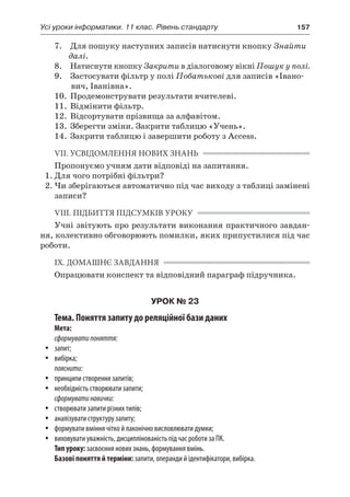 Усі уроки інформатики. 11 клас. Рівень стандарту	 157
	 7.	 Для пошуку наступних записів натиснути кнопку Знайти
далі.
	 8.	 Натиснути кнопку Закрити в діалоговому вікні Пошук у полі.
	 9.	 Застосувати фільтр у полі Побатькові для записів «Івано-
вич, Іванівна».
	 10.	 Продемонструвати результати вчителеві.
	 11.	 Відмінити фільтр.
	 12.	 Відсортувати прізвища за алфавітом.
	 13.	 Зберегти зміни. Закрити таблицю «Учень».
	 14.	 Закрити таблицю і завершити роботу з Access.
VII. УСВІДОМЛЕННЯ НОВИХ ЗНАНЬ
Пропонуємо учням дати відповіді на запитання.
1.	Для чого потрібні фільтри?
2.	Чи зберігаються автоматично під час виходу з таблиці замінені
записи?
VIII. ПІДБИТТЯ ПІДСУМКІВ УРОКУ
Учні звітують про результати виконання практичного завдан-
ня, колективно обговорюють помилки, яких припустилися під час
роботи.
IX. ДОМАШНЄ ЗАВДАННЯ
Опрацювати конспект та відповідний параграф підручника.
УРОК № 23
Тема. Поняття запиту до реляційної бази даних
Мета:
сформуватипоняття:
yy запит;
yy вибірка;
пояснити:
yy принципи створення запитів;
yy необхідність створювати запити;
сформуватинавички:
yy створювати запити різних типів;
yy аналізувати структуру запиту;
yy формувати вміння чітко й лаконічно висловлювати думки;
yy виховувати уважність, дисциплінованість під час роботи за ПК.
Тип уроку: засвоєння нових знань, формування вмінь.
Базові поняття й терміни: запити, операнди й ідентифікатори, вибірка.
 