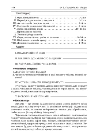 158	 О. В. Костриба, Р. І. Лещук
Структура уроку
	 І.	Організаціний етап. . . . . . . . . . . . . . . . . . . . . . . . . . . . . 1–2 хв
	 ІІ.	Перевірка домашнього завдання. . . . . . . . . . . . . . . . . . 1–2 хв
	 ІІІ.	Актуалізація опорних знань . . . . . . . . . . . . . . . . . . . . . 3–5 хв
	 IV.	Мотивація навчальної діяльності . . . . . . . . . . . . . . . . . 3–5 хв
	 V.	Засвоєння нових знань. . . . . . . . . . . . . . . . . . . . . . . . 10–15 хв
	 1.	Призначення запитів.
	 2.	Умови відбору записів.
	 VI.	Формування знань, умінь та навичок . . . . . . . . . . . . . 5–10 хв
	 VII.	Підбиття підсумків уроку. . . . . . . . . . . . . . . . . . . . . . . . 2–3 хв
	VIII.	Домашнє завдання . . . . . . . . . . . . . . . . . . . . . . . . . . . . . 1–2 хв
Хід уроку
І. ОРГАНІЗАЦІЙНИЙ ЕТАП
ІІ. ПЕРЕВІРКА ДОМАШНЬОГО ЗАВДАННЯ
ІІІ. АКТУАЛІЗАЦІЯ ОПОРНИХ ЗНАНЬ
Фронтальне опитування
1.	Для чого потрібні фільтри?
2.	Чи зберігаються автоматично в разі виходу з таблиці змінені за-
писи?
IV. МОТИВАЦІЯ НАВЧАЛЬНОЇ ДІЯЛЬНОСТІ
Учитель. Запит у системі Access використовують для пошуку
з однієї чи кількох таблиць та виведення на екран даних, які відпо-
відають умові, визначеній користувачем.
V. ЗАСВОЄННЯ НОВИХ ЗНАНЬ
Шкільна лекція
Запити — це умови, за допомогою яких можна скласти набір
необхідних полів (у тому числі і з декількох таблиць) і задати такі
значення полів, за якими вибираються записи для обробляння,
тобто задати фільтр відбору інформації.
Через запит можна поновлювати дані в таблицях, доповнювати
та вилучати записи. Запит будується на основі однієї або декількох
таблиць бази даних. Крім того, можуть використовуватися збере-
жені таблиці, одержані в результаті виконання інших запитів. За-
пит можна будувати безпосередньо на іншому запиті, використову-
ючи його тимчасову таблицю з результатами.
 