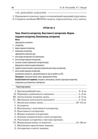 16	 О. В. Костриба, Р. І. Лещук
VIIІ. ДОМАШНЄ ЗАВДАННЯ
1.	Опрацювати конспект уроку та відповідний параграф підручника.
2.	Створити засобами MS Office модель: паралелепіпед, стіл, квітку.
УРОК № 2
Тема. Поняття алгоритму. Властивості алгоритмів. Форми
подання алгоритму. Виконавець алгоритму
Мета:
сформуватипоняття:
yy алгоритму;
yy форм подання алгоритму;
yy виконавця алгоритму;
сформуватиуявленняпро:
yy різні види алгоритмів та їх виконання;
yy різні методи подання алгоритмів;
yy загальні основи термінології алгоритмізації;
формувативміннявикористовувати:
yy графічні схеми базових структур алгоритмів для опису алгоритмів;
yy різні засоби подання алгоритмів;
виховувати уважність, дисциплінованість під час роботи за ПК.
Типу року: засвоєння нових знань, формування вмінь.
Базові поняття й терміни: алгоритм, виконавець, базові структури алгоритмів,
слідування, розгалуження, повторення.
Структура уроку
	 І.	Організаційний етап. . . . . . . . . . . . . . . . . . . . . . . . . . . .  3–5 хв
	 ІІ.	Перевірка домашнього завдання. . . . . . . . . . . . . . . . . . 1–2 хв
	 ІІІ.	Актуалізація опорних знань . . . . . . . . . . . . . . . . . . . . . 3–5 хв
	 ІV.	Мотивація навчальної діяльності . . . . . . . . . . . . . . . . . 1–2 хв
	 V.	Засвоєння нових знань. . . . . . . . . . . . . . . . . . . . . . . . 10–15 хв
	 1.	Алгоритм.
	 2.	Виконавець і властивості алгоритму.
	 3.	Властивості алгоритмів.
	 4.	Форми подання алгоритмів.
	 5.	Основні елементи блок-схем алгоритму.
	 6.	Реалізація алгоритму у вигляді програм.
	 VI.	Формування вмінь та навичок. . . . . . . . . . . . . . . . . . 15–20 хв
	 1.	Виконання практичних завдань.
	 2.	Алгоритми в житті людини.
 