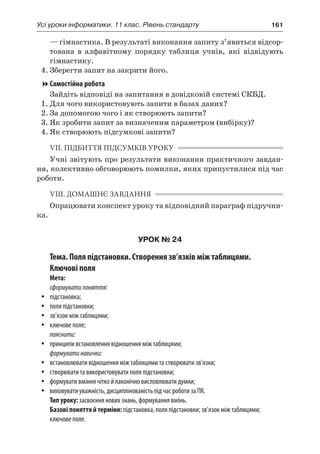 Усі уроки інформатики. 11 клас. Рівень стандарту	 161
— гімнастика. В результаті виконання запиту з’явиться відсор-
тована в  алфавітному порядку таблиця учнів, які відвідують
гімнастику.
4.	Зберегти запит на закрити його.
Самостійна робота
Зайдіть відповіді на запитання в довідковій системі СКБД.
1.	Для чого використовують запити в базах даних?
2.	За допомогою чого і як створюють запити?
3.	Як зробити запит за визначеним параметром (вибірку)?
4.	Як створюють підсумкові запити?
VII. ПІДБИТТЯ ПІДСУМКІВ УРОКУ
Учні звітують про результати виконання практичного завдан-
ня, колективно обговорюють помилки, яких припустилися під час
роботи.
VIII. ДОМАШНЄ ЗАВДАННЯ
Опрацювати конспект уроку та відповідний параграф підручни-
ка.
УРОК № 24
Тема. Поля підстановки. Створення зв’язків між таблицями.
Ключові поля
Мета:
сформуватипоняття:
yy підстановка;
yy поля підстановки;
yy зв’язок між таблицями;
yy ключове поле;
пояснити:
yy принципи встановлення відношення між таблицями;
формуватинавички:
yy встановлювати відношення між таблицями та створювати зв’язки;
yy створювати та використовувати поля підстановки;
yy формувати вміння чітко й лаконічно висловлювати думки;
yy виховувати уважність, дисциплінованість під час роботи за ПК.
Тип уроку: засвоєння нових знань, формування вмінь.
Базові поняття й терміни: підстановка, поля підстановки; зв’язок між таблицями;
ключове поле.
 