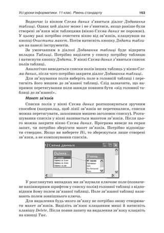 Усі уроки інформатики. 11 клас. Рівень стандарту	 163
Водночас із вікном Схема даних з’явиться діалог Додавання
таблиці. Однак цей діалог може і не з’явитися, якщо раніше були
створені зв’язки між таблицями (вікно Схема даних не порожнє).
У цьому разі потрібно очистити вікно від зв’язків, клацнувши на
кнопці Очистити макет. Потім натисніть кнопку Додати табли-
цю на панелі інструментів.
За умовчанням в  діалозі Додавання таблиці буде відкрита
вкладка Таблиці. Потрібно виділити у  списку потрібну таблицю
і натиснути кнопку Додати. У вікні Схема даних з’явиться список
полів таблиці.
Аналогічно виводяться списки полів інших таблиць у вікно Схе-
ма даних, після чого потрібно закрити діалог Додавання таблиці.
Для зв’язування полів виберіть поле в головній таблиці і пере-
тягніть його мишею до зв’язаної таблиці. Слід зазначити, що на-
прямок перетягування поля завжди повинен бути «від головної та-
блиці до зв’язаної».
Макет зв’язків
Списки полів у  вікні Схема даних розташовуються зручним
способом (наприклад, щоб лінії зв’язків не перетиналися, списки
можна перетягувати, захопивши мишею заголовок списку). Розта-
шування списків у вікні називається макетом зв’язків. Після цьо-
го можна закрити вікно Схема даних. Програма виведе на екран
запит, чи потрібно зберігати макет зв’язків. Потрібно відповіда-
ти ствердно. Якщо ви виберете Ні, то збережуться лише створені
зв’язки, а не компонування списків.
У розглянутих випадках ми зв’язували ключове поле (позначе-
не напівжирним шрифтом у списку полів) головної таблиці з відпо-
відним йому полем зв’язаної таблиці. Поле зв’язаної таблиці нази-
вають полем зовнішнього ключа.
Для видалення будь-якого зв’язку не потрібно знову створюва-
ти макет зв’язків. Виділіть зв’язок клацанням миші й натисніть
клавішу Delete. Після появи запиту на видалення зв’язку клацніть
на кнопці Так.
 