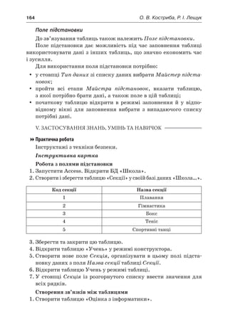 164	 О. В. Костриба, Р. І. Лещук
Поле підстановки
До зв’язування таблиць також належить Поле підстановки.
Поле підстановки дає можливість під час заповнення таблиці
використовувати дані з інших таблиць, що значно економить час
і зусилля.
Для використання поля підстановки потрібно:
yy у стовпці Тип даних зі списку даних вибрати Майстер підста-
новок;
yy пройти всі етапи Майстра підстановок, вказати таблицю,
з якої потрібно брати дані, а також поле в цій таблиці;
yy початкову таблицю відкрити в  режимі заповнення й  у  відпо-
відному вікні для заповнення вибрати з  випадаючого списку
потрібні дані.
V. ЗАСТОСУВАННЯ ЗНАНЬ, УМІНЬ ТА НАВИЧОК
Практична робота
Інструктажі з техніки безпеки.
Інструктивна картка
Робота з полями підстановки
1.	Запустити Access. Відкрити БД «Школа».
2.	Створити і зберегти таблицю «Секції» у своїй базі даних «Школа…».
Код секції Назва секції
1 Плавання
2 Гімнастика
3 Бокс
4 Теніс
5 Спортивні танці
3.	Зберегти та закрити цю таблицю.
4.	Відкрити таблицю «Учень» у режимі конструктора.
5.	Створити нове поле Секція, організувати в цьому полі підста-
новку даних з поля Назва секції таблиці Секції.
6.	Відкрити таблицю Учень у режимі таблиці.
7.	У  стовпці Секція із розгорнутого списку ввести значення для
всіх рядків.
Створення зв’язків між таблицями
1.	Створити таблицю «Оцінка з інформатики».
 