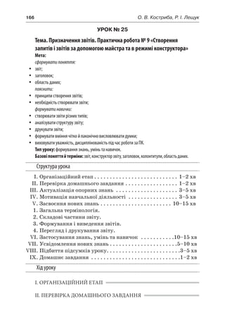 166	 О. В. Костриба, Р. І. Лещук
УРОК № 25
Тема. Призначення звітів. Практична робота № 9 «Створення
запитів і звітів за допомогою майстра та в режимі конструктора»
Мета:
сформуватипоняття:
yy звіт;
yy заголовок;
yy область даних;
пояснити:
yy принципи створення звітів;
yy необхідність створювати звіти;
формуватинавички:
yy створювати звіти різних типів;
yy аналізувати структуру звіту;
yy друкувати звіти;
yy формувати вміння чітко й лаконічно висловлювати думки;
yy виховувати уважність, дисциплінованість під час роботи за ПК.
Тип уроку: формування знань, умінь та навичок.
Базовіпоняттяй терміни:звіт,конструкторзвіту,заголовок,колонтитули,областьданих.
Структура урока
	 І.	Організаційний етап. . . . . . . . . . . . . . . . . . . . . . . . . . . . 1–2 хв
	 ІІ.	Перевірка домашнього завдання. . . . . . . . . . . . . . . . . . 1–2 хв
	 ІІІ.	Актуалізація опорних знань . . . . . . . . . . . . . . . . . . . . . 3–5 хв
	 IV.	Мотивація навчальної діяльності . . . . . . . . . . . . . . . . . 3–5 хв
	 V.	Засвоєння нових знань. . . . . . . . . . . . . . . . . . . . . . . . 10–15 хв
	 1.	Загальна термінологія.
	 2.	Складові частини звіту.
	 3.	Формування і виведення звітів.
	 4.	Перегляд і друкування звіту.
	 VI.	Застосування знань, умінь та навичок . . . . . . . . . . . 10–15 хв
	 VII.	Усвідомлення нових знань. . . . . . . . . . . . . . . . . . . . . . 5–10 хв
	VIII.	Підбиття підсумків уроку. . . . . . . . . . . . . . . . . . . . . . . . 3–5 хв
	 IX.	Домашнє завдання . . . . . . . . . . . . . . . . . . . . . . . . . . . . . 1–2 хв
Хід уроку
І. ОРГАНІЗАЦІЙНИЙ ЕТАП
ІІ. ПЕРЕВІРКА ДОМАШНЬОГО ЗАВДАННЯ
 