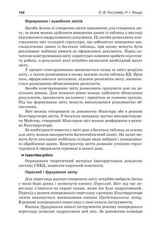 168	 О. В. Костриба, Р. І. Лещук
Формування і виведення звітів
Засоби Access зі створення звітів призначені для створення зві-
ту, за яким можна здійснити виведення даних із таблиць у вигляді
підсумкового надрукованого документа. Ці засоби дозволяють кон-
струювати звіт складної структури, що забезпечує виведення вза-
ємозалежних даних із багатьох таблиць, при цьому можуть бути
реалізовані найвищі вимоги до оформлення документа. Перед по-
чатком конструювання звіту користувач повинен зробити підготов-
чу роботу, в результаті якої потрібно визначити необхідний макет
звіту.
У процесі конструювання визначається склад та зміст розділів
звіту, а також розміщення в ньому значень полів таблиць БД. Крім
того, оформляються заголовки, підписи реквізитів звіту, визнача-
ється розміщення обчислюваних реквізитів.
Засоби конструювання звіту дозволяють групувати дані на де-
кількох рівнях. Для кожного рівня можна здійснити обчислення
результатів, призначати заголовки і примітки за кожною групою.
Під час формування звіту можуть виконуватися різноманітні об-
числення.
Звіт можна створювати за допомогою Майстра або в  режимі
Конструктора звітів. У багатьох випадках зручно використовува-
ти Майстер, створений Майстром звіт можна дооформити в режи-
мі Конструктора.
За необхідності вивести у звіті дані з багатьох таблиць за основу
для звіту можна використати багатотабличний запит. На запит мо-
жуть бути покладені найбільш складні види вибірки і попередньо-
го оброблення даних. Конструктор звітів дозволяє успішно струк-
турувати й оформляти отримані в запиті дані.
Самостійна робота
Опрацювати теоретичний матеріал (використавши довідкову
систему СКБД, написати короткий конспект).
Перегляд і друкування звіту
Для перегляду раніше створеного звіту потрібно вибрати Звіти
у вікні бази даних і натиснути кнопку Перегляд. Звіт під час пе-
регляду з’явиться на екрані таким, яким він буде надрукований.
Перехід у режим попереднього перегляду з режиму Конструктора
звітів виконується натисканням кнопки Представлення звіту.
В режимі попереднього перегляду є своя панель інструментів.
Кнопка Друкування панелі інструментів режиму попереднього
перегляду дозволяє надрукувати цей звіт. За допомогою команди
 