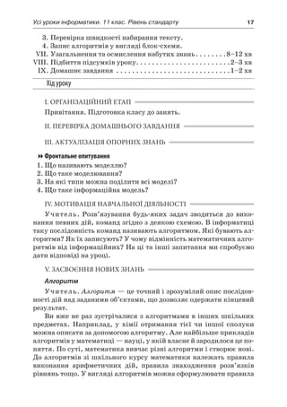 Усі уроки інформатики. 11 клас. Рівень стандарту	 17
	 3.	Перевірка швидкості набирання тексту.
	 4.	Запис алгоритмів у вигляді блок-схеми.
	 VII.	Узагальнення та осмислення набутих знань. . . . . . . . 8–12 хв
	VIII.	Підбиття підсумків уроку. . . . . . . . . . . . . . . . . . . . . . . . 2–3 хв
	 IX.	Домашнє завдання . . . . . . . . . . . . . . . . . . . . . . . . . . . . . 1–2 хв
Хід уроку
І. ОРГАНІЗАЦІЙНИЙ ЕТАП
Привітання. Підготовка класу до занять.
ІІ. ПЕРЕВІРКА ДОМАШНЬОГО ЗАВДАННЯ
ІІІ. АКТУАЛІЗАЦІЯ ОПОРНИХ ЗНАНЬ
Фронтальне опитування
1.	Що називають моделлю?
2.	Що таке моделювання?
3.	На які типи можна поділити всі моделі?
4.	Що таке інформаційна модель?
ІV. МОТИВАЦІЯ НАВЧАЛЬНОЇ ДІЯЛЬНОСТІ
Учитель. Розв’язування будь-яких задач зводиться до вико-
нання певних дій, команд згідно з деякою схемою. В інформатиці
таку послідовність команд називають алгоритмом. Які бувають ал-
горитми? Як їх записують? У чому відмінність математичних алго-
ритмів від інформаційних? На ці та інші запитання ми спробуємо
дати відповіді на уроці.
V. ЗАСВОЄННЯ НОВИХ ЗНАНЬ
Алгоритм
Учитель. Алгоритм — це точний і зрозумілий опис послідов-
ності дій над заданими об’єктами, що дозволяє одержати кінцевий
результат.
Ви вже не раз зустрічалися з алгоритмами в інших шкільних
предметах. Наприклад, у  хімії отримання тієї чи іншої сполуки
можна описати за допомогою алгоритму. Але найбільше прикладів
алгоритмів у математиці — науці, у якій власне й зародилося це по-
няття. По суті, математика вивчає різні алгоритми і створює нові.
До алгоритмів зі шкільного курсу математики належать правила
виконання арифметичних дій, правила знаходження розв’язків
рівнянь тощо. У вигляді алгоритмів можна сформулювати правила
 