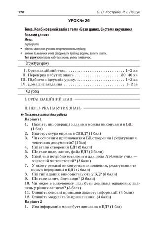 170	 О. В. Костриба, Р. І. Лещук
УРОК № 26
Тема.Комбінованийзалікз теми«Базиданих.Системикерування
базами даних»
Мета:
перевірити:
yy рівень засвоєння учнями теоретичного матеріалу;
yy вміння та навички учнів створювати таблиці, форми, запити і звіти.
Тип уроку: контроль набутих знань, умінь та навичок.
Структура уроку
	 І.	Організаційний етап. . . . . . . . . . . . . . . . . . . . . . . . . . . . 1–2 хв
	 ІІ.	Перевірка набутих знань . . . . . . . . . . . . . . . . . . . . . . 30–40 хв
	 ІІІ.	Підбиття підсумків уроку. . . . . . . . . . . . . . . . . . . . . . . . 1–2 хв
	 IV.	Домашнє завдання . . . . . . . . . . . . . . . . . . . . . . . . . . . . . 1–2 зв
Хід уроку
І. ОРГАНІЗАЦІЙНИЙ ЕТАП
ІІ. ПЕРЕВІРКА НАБУТИХ ЗНАНЬ
Письмова самостійна робота
Варіант 1
	 1.	 Назвіть, які операції з даними можна виконувати в БД.
(1 бал)
	 2.	 Яка структура екрана в СКБД? (1 бал)
	 3.	 Чи є основним призначенням БД створення і редагування
текстових документів? (1 бал)
	 4.	 Які етапи створення БД? (2 бали)
	 5.	 Що таке поле, запис, файл БД? (2 бали)
	 6.	 Який тип потрібно встановити для поля Прізвище учня —
числовий чи текстовий? (2 бали)
	 7.	 У якому режимі виконується заповнення, редагування та
пошук інформації в БД? (2 бали)
	 8.	 Які типи даних використовують у БД? (3 бали)
	 9.	 Що таке запит, його види? (3 бали)
	 10.	 Чи може в  ключовому полі бути декілька однакових зна-
чень у різних записах? (3 бали)
	 11.	 Опишіть основні принципи захисту інформації. (4 бали)
	 12.	 Опишіть модулі та їх призначення. (4 бали)
Варіант 2
	 1.	 Яка інформація може бути записана в БД? (1 бал)
 