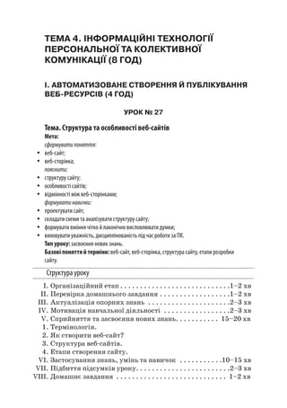 ТЕМА 4. ІНФОРМАЦІЙНІ ТЕХНОЛОГІЇ
ПЕРСОНАЛЬНОЇ ТА КОЛЕКТИВНОЇ
КОМУНІКАЦІЇ (8 ГОД)
І. АВТОМАТИЗОВАНЕ СТВОРЕННЯ Й ПУБЛІКУВАННЯ
ВЕБ-РЕСУРСІВ (4 ГОД)
УРОК № 27
Тема. Структура та особливості веб-сайтів
Мета:
сформуватипоняття:
yy веб-сайт;
yy веб-сторінка;
пояснити:
yy структуру сайту;
yy особливості сайтів;
yy відмінності між веб-сторінками;
формуватинавички:
yy проектувати сайт;
yy складати схеми та аналізувати структуру сайту;
yy формувати вміння чітко й лаконічно висловлювати думки;
yy виховувати уважність, дисциплінованість під час роботи за ПК.
Тип уроку: засвоєння нових знань.
Базові поняття й терміни: веб-сайт, веб-сторінка, структура сайту, етапи розробки
сайту.
Структура уроку
	 І.	Організаційний етап. . . . . . . . . . . . . . . . . . . . . . . . . . . . 1–2 хв
	 ІІ.	Перевірка домашнього завдання. . . . . . . . . . . . . . . . . . 1–2 хв
	 ІІІ.	Актуалізація опорних знань . . . . . . . . . . . . . . . . . . . . . 2–3 хв
	 IV.	Мотивація навчальної діяльності . . . . . . . . . . . . . . . . . 2–3 хв
	 V.	Сприйняття та засвоєння нових знань. . . . . . . . . . . . 15–20 хв
	 1.	Термінологія.
	 2.	Як створити веб-сайт?
	 3.	Структура веб-сайтів.
	 4.	Етапи створення сайту.
	 VI.	Застосування знань, умінь та навичок . . . . . . . . . . . 10–15 хв
	 VII.	Підбиття підсумків уроку. . . . . . . . . . . . . . . . . . . . . . . . 2–3 хв
	VIII.	Домашнє завдання . . . . . . . . . . . . . . . . . . . . . . . . . . . . . 1–2 хв
 