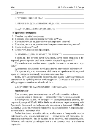 174	 О. В. Костриба, Р. І. Лещук
Хід уроку
І. ОРГАНІЗАЦІЙНИЙ ЕТАП
ІІ. ПЕРЕВІРКА ДОМАШНЬОГО ЗАВДАННЯ
ІІІ. АКТУАЛІЗАЦІЯ ОПОРНИХ ЗНАНЬ
Фронтальне опитування
1.	Назвіть служби Інтернету.
2.	Укажіть основні принципи служби WWW.
3.	Як спілкуються за допомогою електронної пошти?
4.	Як спілкуються за допомогою інтерактивного спілкування?
5.	Що таке форум? чат?
6.	Перелічіть відомі вам браузери.
IV. МОТИВАЦІЯ НАВЧАЛЬНОЇ ДІЯЛЬНОСТІ
Учитель. Ви хочете бути сучасним, мати свою сторінку в Ін-
тернеті, рекламувати свої можливості широкій аудиторії?
Просто бажаєте знайти нових друзів і заявити на весь світ про
себе?
Цікавитесь послугами з веб-дизайну та створення веб-сайтів?
На уроках під час вивчення цієї теми ви зробите свій перший
крок до створення повнофункціонального сайту.
Тема, яку ми починаємо вивчати, має назву «Автоматизоване
створення й  публікування веб-ресурсів». Сьогоднішній урок —
«Структура та особливості веб-сайтів».
V. СПРИЙНЯТТЯ ТА ЗАСВОЄННЯ НОВИХ ЗНАНЬ
Термінологія
Для початку розглянемо поняття веб-сайт та веб-сторінка.
Ось означення з Вікіпедії — вільної Інтернет-енциклопедії:
Веб-сторінка (англ. Web-page) — інформаційний ресурс, до-
ступний у мережі World Wide Web, який можна переглянути у веб-
браузері. Зазвичай ця інформація записана у  форматі HTML або
XHTML і може містити гіпертекст із навігаційними гіперпосилан-
нями на інші веб-сторінки.
Веб-сайт (англ. website, місце, майданчик в Інтернеті), також
сайт (англ. site, місце, майданчик) — сукупність веб-сторінок, до-
ступних в Інтернеті, які об’єднані як за змістом, так і навігаційно.
Фізично сайт може розміщуватися як на одному, так і на кількох
серверах.
 