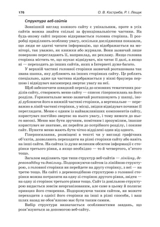 176	 О. В. Костриба, Р. І. Лещук
Структура веб-сайтів
Зовнішній вигляд кожного сайту є  унікальним, проте в  усіх
сайтів можна знайти спільні за функціональністю частини. На
будь-якому сайті першою відкривається головна сторінка. Її роз-
робці приділяють особливу увагу, оскільки дослідження показали,
що люди не здатні читати інформацію, що відображається на мо-
ніторі, так уважно, як книжки або журнали. Вони зазвичай лише
поверхово переглядають її, наприклад, як рекламу. Якщо головна
сторінка містить те, що шукає відвідувач, він читає її далі, а якщо
ні — переходить до інших сайтів, яких в Інтернеті дуже багато.
У верхній частині головної сторінки зазвичай розташована так
звана шапка, яку дублюють на інших сторінках сайту. Це роблять
спеціально, адже ця частина відображається у вікні браузера пер-
шою і відвідувач насамперед звертає увагу на неї.
Щоб забезпечити швидкий перехід до основних тематичних роз-
ділів сайту, створюють меню сайту — список гіперпосилань на його
розділи. Горизонтальне меню зазвичай розташовують у шапці, іно-
ді дублюючи його в нижній частині сторінки, а вертикальне — пере-
важно в лівій частині сторінки, у місці, звідки відвідувач починає її
переглядати. Меню є одним із найважливіших компонентів сайту,
користувач постійно звертає на нього увагу, і тому вимоги до ньо-
го високі. Меню має бути зручним, помітним і зрозумілим, інакше
користувач не знатиме, як перейти до потрібного розділу, і покине
сайт. Пункти меню мають бути чітко відділені один від одного.
Гіперпосилання, розміщені в  тексті чи у  вигляді графічних
об’єктів, дозволяють переходити на різні сторінки сайту або навіть
на інші сайти. На сайтах із дуже великим обсягом інформації є сто-
рінки третього рівня, а якщо необхідно — то й четвертого, п’ятого
тощо.
Загалом виділяють три типи структур веб-сайтів — лінійну, де-
ревоподібну та довільну. Подорожуючи сайтом із лінійною структу-
рою, з головної сторінки ви перейдете на другу сторінку, з неї — на
третю тощо. На сайті з деревоподібною структурою з головної сто-
рінки можна потрапити на одну зі сторінок другого рівня, звідти —
на одну зі сторінок третього рівня тощо. Сайт із довільною структу-
рою видається зовсім неорганізованим, але саме в цьому й полягає
принцип його створення. Подорожуючи таким сайтом, ви можете
переходити з  однієї його сторінки на інші в  різні способи, і  ваш
шлях назад не обов’язково має бути таким самим.
Вибір структури визначається особливостями завдань, що
розв’язуються за допомогою веб-сайту.
 