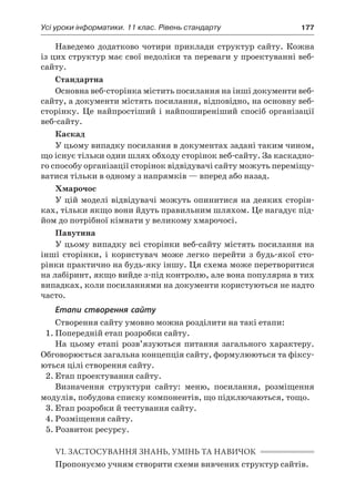 Усі уроки інформатики. 11 клас. Рівень стандарту	 177
Наведемо додатково чотири приклади структур сайту. Кожна
із цих структур має свої недоліки та переваги у проектуванні веб-
сайту.
Стандартна
Основна веб-сторінка містить посилання на інші документи веб-
сайту, а документи містять посилання, відповідно, на основну веб-
сторінку. Це найпростіший і  найпоширеніший спосіб організації
веб-сайту.
Каскад
У цьому випадку посилання в документах задані таким чином,
що існує тільки один шлях обходу сторінок веб-сайту. За каскадно-
го способу організації сторінок відвідувачі сайту можуть переміщу-
ватися тільки в одному з напрямків — вперед або назад.
Хмарочос
У цій моделі відвідувачі можуть опинитися на деяких сторін-
ках, тільки якщо вони йдуть правильним шляхом. Це нагадує під-
йом до потрібної кімнати у великому хмарочосі.
Павутина
У цьому випадку всі сторінки веб-сайту містять посилання на
інші сторінки, і  користувач може легко перейти з  будь-якої сто-
рінки практично на будь-яку іншу. Ця схема може перетворитися
на лабіринт, якщо вийде з-під контролю, але вона популярна в тих
випадках, коли посиланнями на документи користуються не надто
часто.
Етапи створення сайту
Створення сайту умовно можна розділити на такі етапи:
1.	Попередній етап розробки сайту.
На цьому етапі розв’язуються питання загального характеру.
Обговорюється загальна концепція сайту, формулюються та фіксу-
ються цілі створення сайту.
2.	Етап проектування сайту.
Визначення структури сайту: меню, посилання, розміщення
модулів, побудова списку компонентів, що підключаються, тощо.
3.	Етап розробки й тестування сайту.
4.	Розміщення сайту.
5.	Розвиток ресурсу.
VI. ЗАСТОСУВАННЯ ЗНАНЬ, УМІНЬ ТА НАВИЧОК
Пропонуємо учням створити схеми вивчених структур сайтів.
 