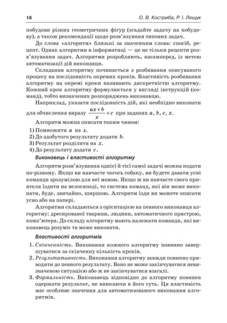 18	 О. В. Костриба, Р. І. Лещук
побудови різних геометричних фігур (згадайте задачу на побудо-
ву), а також рекомендації щодо розв’язувння типових задач.
До слова «алгоритм» близькі за значенням слова: спосіб, ре-
цепт. Однак алгоритми в інформатиці — це не тільки рецепти роз-
в’язування задач. Алгоритми розробляють, насамперед, із метою
автоматизації дій виконавця.
Складання алгоритму починається з  розбивання описуваного
процесу на послідовність окремих кроків. Властивість розбивання
алгоритму на окремі кроки називають дискретністю алгоритму.
Кожний крок алгоритму формулюється у вигляді інструкцій (ко-
манд), тобто визначених розпоряджень виконавцю.
Наприклад, указати послідовність дій, які необхідно виконати
для обчислення виразу
ax b
x
c
+
+ при заданих a, b, c, x.
Алгоритм можна описати таким чином:
1)	Помножити a на x.
2)	До здобутого результату додати b.
3)	Результат розділити на x.
4)	До результату додати c.
Виконавець і властивості алгоритму
Алгоритм розв’язування однієї й тієї самої задачі можна подати
по-різному. Якщо ви навчаєте чогось собаку, ви будете давати усні
команди зрозумілою для неї мовою. Якщо ж ви навчаєте свого при-
ятеля їздити на велосипеді, то система команд, які він може вико-
нати, буде, звичайно, ширшою. Алгоритм їзди ви можете описати
усно або на папері.
Алгоритми складаються з орієнтацією на певного виконавця ал-
горитму: дресированої тварини, людини, автоматичного пристрою,
комп’ютера. До складу алгоритму мають належати команди, які ви-
конавець розуміє та може виконати.
Властивості алгоритмів
1.	Скінченність. Виконання кожного алгоритму повинно завер-
шуватися за скінченну кількість кроків.
2.	Результативність. Виконання алгоритму завжди повинно при-
водити до певного результату. Воно не може закінчуватися неви-
значеною ситуацією або ж не закінчуватися взагалі.
3.	Формальність. Виконавець відповідно до алгоритму повинен
одержати результат, не вникаючи в його суть. Ця властивість
має особливе значення для автоматизованого виконання алго-
ритмів.
 