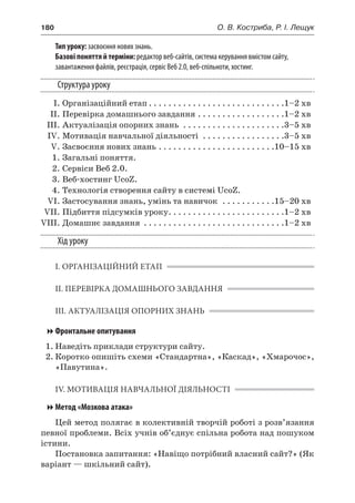 180	 О. В. Костриба, Р. І. Лещук
Тип уроку: засвоєння нових знань.
Базові поняття й терміни: редактор веб-сайтів, система керування вмістом сайту,
завантаження файлів, реєстрація, сервіс Веб 2.0, веб-спільноти, хостинг.
Структура уроку
	 І.	Організаційний етап. . . . . . . . . . . . . . . . . . . . . . . . . . . . 1–2 хв
	 ІІ.	Перевірка домашнього завдання. . . . . . . . . . . . . . . . . . 1–2 хв
	 ІІІ.	Актуалізація опорних знань . . . . . . . . . . . . . . . . . . . . . 3–5 хв
	 IV.	Мотивація навчальної діяльності . . . . . . . . . . . . . . . . . 3–5 хв
	 V.	Засвоєння нових знань. . . . . . . . . . . . . . . . . . . . . . . . 10–15 хв
	 1.	Загальні поняття.
	 2.	Сервіси Веб 2.0.
	 3.	Веб-хостинг UcoZ.
	 4.	Технологія створення сайту в системі UcoZ.
	 VI.	Застосування знань, умінь та навичок . . . . . . . . . . . 15–20 хв
	 VII.	Підбиття підсумків уроку. . . . . . . . . . . . . . . . . . . . . . . . 1–2 хв
	VIII.	Домашнє завдання . . . . . . . . . . . . . . . . . . . . . . . . . . . . . 1–2 хв
Хід уроку
І. ОРГАНІЗАЦІЙНИЙ ЕТАП
ІІ. ПЕРЕВІРКА ДОМАШНЬОГО ЗАВДАННЯ
ІІІ. АКТУАЛІЗАЦІЯ ОПОРНИХ ЗНАНЬ
Фронтальне опитування
1.	Наведіть приклади структури сайту.
2.	Коротко опишіть схеми «Стандартна», «Каскад», «Хмарочос»,
«Павутина».
IV. МОТИВАЦІЯ НАВЧАЛЬНОЇ ДІЯЛЬНОСТІ
Метод «Мозкова атака»
Цей метод полягає в колективній творчій роботі з розв’язання
певної проблеми. Всіх учнів об’єднує спільна робота над пошуком
істини.
Постановка запитання: «Навіщо потрібний власний сайт?» (Як
варіант — шкільний сайт).
 