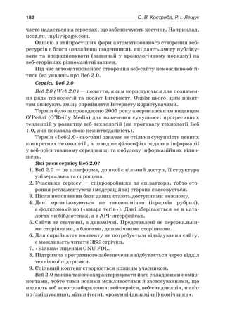 182	 О. В. Костриба, Р. І. Лещук
часто надається на серверах, що забезпечують хостинг. Наприклад,
ucoz.ru, mylivepage.com.
Однією з найпростіших форм автоматизованого створення веб-
ресурсів є блоги (онлайнові щоденники), які дають змогу публіку-
вати та впорядковувати (зазвичай у  хронологічному порядку) на
веб-сторінках різноманітні записи.
Під час автоматизованого створення веб-сайту неможливо обій-
тися без уявлень про Веб 2.0.
Сервіси Веб 2.0
Веб 2.0 (Web 2.0) — поняття, яким користуються для позначен-
ня ряду технологій та послуг Інтернету. Окрім цього, цим понят-
тям описують зміну сприйняття Інтернету користувачами.
Термін було запроваджено 2005 року американським видавцем
О’Рейлі (O’Reilly Media) для означення сукупності прогресивних
тенденцій у розвитку веб-технологій (на противагу технології Веб
1.0, яка показала свою нежиттєдайність).
Термін «Веб 2.0» сьогодні означає не стільки сукупність певних
конкретних технологій, а швидше філософію подання інформації
у веб-орієнтованому середовищі та побудову інформаційних відно-
шень.
Які риси сервісу Веб 2.0?
1.	Веб 2.0 — це платформа, до якої є вільний доступ, її структура
універсальна та спрощена.
2.	Учасники сервісу — співрозробники та співавтори, тобто сто-
роння регламентуюча (модераційна) сторона скасовується.
3.	Після поповнення бази даних стають доступними кожному.
4.	Дані організовуються не таксономічно (ієрархія рубрик),
а фолксономічно («хмара тегів»). Дані зберігаються не в ката-
логах чи бібліотеках, а в АРІ-інтерфейсах.
5.	Сайти не статичні, а динамічні. Представлені не персональни-
ми сторінками, а блогами, динамічними сторінками.
6.	Для сприйняття контенту не потребується відвідування сайту,
є можливість читати RSS-стрічки.
7.	«Вільна» ліцензія GNU FDL.
8.	Підтримка програмного забезпечення відбувається через відділ
технічної підтримки.
9.	Спільний контент створюється кожним учасником.
Веб 2.0 можна також охарактеризувати його складовими компо-
нентами, тобто тими новими можливостями й застосуваннями, що
надають веб нового забарвлення: веб-сервіси, веб-синдикація, mash-
up (змішування), мітки (теги), «розумні (динамічні) помічники».
 