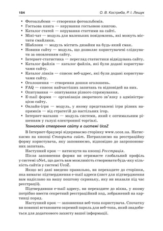 184	 О. В. Костриба, Р. І. Лещук
yy Фотоальбоми — створення фотоальбомів.
yy Гостьова книга — керування гостьовою книгою.
yy Каталог статей — керування статтями на сайті.
yy Міні-чат — модуль для маленьких повідомлень, які можуть міс-
тити смайлики.
yy Шаблони — модуль містить дизайни на будь-який смак.
yy Новини сайту — модуль, що дозволяє користувачеві слідкува-
ти за оновленням сайту.
yy Інтернет-статистика — перегляд статистики відвідувань сайту.
yy Каталог файлів — каталог файлів, які були додані користува-
чами сайту.
yy Каталог лінків — список веб-адрес, які були додані користува-
чами сайту.
yy Оголошення — створення дошки оголошень.
yy FAQ — список найчастіших запитань та відповідей на них.
yy Опитування — опитування різного спрямування.
yy E-mail форми — організація зворотного зв’язку з  адміністра-
цією сайту.
yy Онлайн-ігри — модуль, у  якому представлені ігри різних на-
прямків — від стратегій до настільних ігор.
yy Інтернет-магазин — модуль системи, який є оптимальним рі-
шенням у галузі електронної торгівлі.
Технологія створення сайту в системі UcoZ
В Інтернет-браузері відкриваємо сторінку www.ucoz.ua. Натис-
каємо на кнопці Створити сайт. Потрапляємо на реєстраційну
форму користувача, яку заповнюємо, відповідно до запропонова-
них запитань.
Наступний крок — натиснути на кнопці Реєстрація.
Після заповнення форми ви отримаєте глобальний профіль
у системі uNet, що дасть вам можливість створювати будь-яку кіль-
кість сайтів у системі UcoZ.
Якщо всі дані введено правильно, ви переходите до сторінки,
яка вимагає підтвердження e-mail адреси (лист для підтвердження
вам надіслано на вашу поштову скриньку, яку ви вказали під час
реєстрації).
Підтвердивши e-mail адресу, ви переходите до вікна, у якому
потрібно ввести секретний реєстраційний код, зображений на кар-
тинці поряд.
Наступний крок — заповнення веб-топа користувача. Спочатку
ви повинні встановити окремий пароль для веб-топа, який знадоби-
ться для додаткового захисту вашої інформації.
 