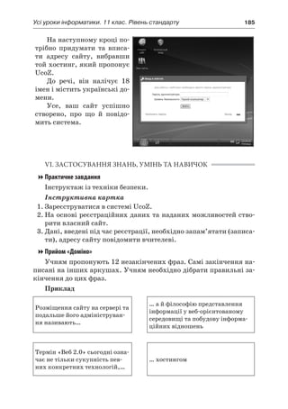 Усі уроки інформатики. 11 клас. Рівень стандарту	 185
На наступному кроці по-
трібно придумати та вписа-
ти адресу сайту, вибравши
той хостинг, який пропонує
UcoZ.
До речі, він налічує 18
імен і містить українські до-
мени.
Усе, ваш сайт успішно
створено, про що й  повідо-
мить система.
VI. ЗАСТОСУВАННЯ ЗНАНЬ, УМІНЬ ТА НАВИЧОК
Практичне завдання
Інструктаж із техніки безпеки.
Інструктивна картка
1.	Зареєструватися в системі UcoZ.
2.	На основі реєстраційних даних та наданих можливостей ство-
рити власний сайт.
3.	Дані, введені під час реєстрації, необхідно запам’ятати (записа-
ти), адресу сайту повідомити вчителеві.
Прийом «Доміно»
Учням пропонують 12 незакінчених фраз. Самі закінчення на-
писані на інших аркушах. Учням необхідно дібрати правильні за-
кінчення до цих фраз.
Приклад
Розміщення сайту на сервері та
подальше його адмініструван-
ня називають…
… а й філософію представлення
інформації у веб-орієнтованому
середовищі та побудову інформа-
ційних відношень
Термін «Веб 2.0» сьогодні озна-
чає не тільки сукупність пев-
них конкретних технологій,…
… хостингом
 