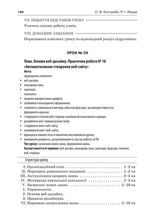186	 О. В. Костриба, Р. І. Лещук
VII. ПІДБИТТЯ ПІДСУМКІВ УРОКУ
Учитель оцінює роботу учнів.
VIII. ДОМАШНЄ ЗАВДАННЯ
Опрацювати конспект уроку та відповідний розділ підручника.
УРОК № 29
Тема. Основи веб-дизайну. Практична робота № 10
«Автоматизоване створення веб-сайту»
Мета:
сформуватипоняття:
yy веб-дизайн,
yy кольорова гама,
yy навігація;
пояснити:
yy правила використання шрифтів;
yy особливості кольорового оформлення;
yy залежність зовнішнього вигляду сайту від браузера, що використовується;
формуватинавички:
yy створювати статичні веб-сторінки засобами безкоштовного сервера;
yy розробляти веб-сторінки різних типів;
yy створювати вміст веб-сайту;
yy оновлювати вміст веб-сайту;
yy формувати вміння чітко й лаконічно висловлювати думки;
yy виховувати уважність, дисциплінованість під час роботи за ПК.
Тип уроку: засвоєння нових знань, формування вмінь.
Базові поняття й терміни: веб-дизайн, кольорова гама, навігація, браузер, статична
веб-сторінка.
Структура уроку
	 І.	Організаційний етап. . . . . . . . . . . . . . . . . . . . . . . . . . . . 1–2 хв
	 ІІ.	Перевірка домашнього завдання. . . . . . . . . . . . . . . . . . 1–2 хв
	 ІІІ.	Актуалізація опорних знань . . . . . . . . . . . . . . . . . . . . . 3–5 хв
	 IV.	Мотивація навчальної діяльності . . . . . . . . . . . . . . . . . 2–3 хв
	 V.	Засвоєннґ нових знань . . . . . . . . . . . . . . . . . . . . . . . . . 5–10 хв
	 1.	Термінологія.
	 2.	Основи веб-дизайну.
	 3.	Правила дизайнерів.
	 VI.	Первинне закріплення знань. . . . . . . . . . . . . . . . . . . . 5–10 хв
 