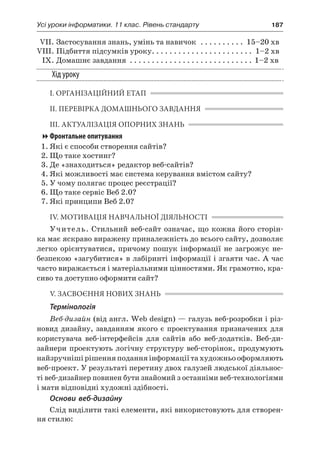 Усі уроки інформатики. 11 клас. Рівень стандарту	 187
	 VII.	Застосування знань, умінь та навичок . . . . . . . . . . . 15–20 хв
	VIII.	Підбиття підсумків уроку. . . . . . . . . . . . . . . . . . . . . . . . 1–2 хв
	 IX.	Домашнє завдання . . . . . . . . . . . . . . . . . . . . . . . . . . . . . 1–2 хв
Хід уроку
І. ОРГАНІЗАЦІЙНИЙ ЕТАП
ІІ. ПЕРЕВІРКА ДОМАШНЬОГО ЗАВДАННЯ
ІІІ. АКТУАЛІЗАЦІЯ ОПОРНИХ ЗНАНЬ
Фронтальне опитування
1.	Які є способи створення сайтів?
2.	Що таке хостинг?
3.	Де «знаходиться» редактор веб-сайтів?
4.	Які можливості має система керування вмістом сайту?
5.	У чому полягає процес реєстрації?
6.	Що таке сервіс Веб 2.0?
7.	Які принципи Веб 2.0?
IV. МОТИВАЦІЯ НАВЧАЛЬНОЇ ДІЯЛЬНОСТІ
Учитель. Стильний веб-сайт означає, що кожна його сторін-
ка має яскраво виражену приналежність до всього сайту, дозволяє
легко орієнтуватися, причому пошук інформації не загрожує не-
безпекою «загубитися» в лабіринті інформації і згаяти час. А час
часто виражається і матеріальними цінностями. Як грамотно, кра-
сиво та доступно оформити сайт?
V. ЗАСВОЄННЯ НОВИХ ЗНАНЬ
Термінологія
Веб-дизайн (від англ. Web design) — галузь веб-розробки і різ-
новид дизайну, завданням якого є проектування призначених для
користувача веб-інтерфейсів для сайтів або веб-додатків. Веб-ди-
зайнери проектують логічну структуру веб-сторінок, продумують
найзручнішірішенняподанняінформаціїтахудожньооформляють
веб-проект. У результаті перетину двох галузей людської діяльнос-
ті веб-дизайнер повинен бути знайомий з останніми веб-технологіями
і мати відповідні художні здібності.
Основи веб-дизайну
Слід виділити такі елементи, які використовують для створен-
ня стилю:
 