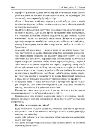 188	 О. В. Костриба, Р. І. Лещук
yy шрифт — у межах одного веб-сайту він не повинен мати багато
розбіжностей за такими характеристиками, як гарнітура (на-
писання), кегль (розмір букв), колір;
yy абзац — бажано, щоб мав перевагу який-небудь один з  видів
вирівнювання на сторінці, наприклад відступ з лівого краю або
вирівнювання вліво;
yy графічне оформлення сайту має пов’язуватись із загальною ко-
льоровою гамою. Для цього треба продумати його концепцію.
Усі графічні елементи можна поділити на два великі класи:
мальовані і фото, які не треба змішувати. Якщо ви використо-
вуєте фотокартки, необхідно попередньо здійснити їх обробку,
тонову і кольорову корекцію, кадрування, вибрати розмір зо-
браження;
yy навігація веб-сторінкою — власне вона не дає змогу користува-
чеві загубитися на сайті. Завжди потрібно залишати відвідува-
чеві можливість перейти на головну сторінку сайту. Не слід
забувати, що більшість користувачів потрапляють на сторінки
через пошукові системи, тобто не на першу сторінку, і гарний
сайт завжди дозволяє перейти на першу сторінку, тому необ-
хідно дублювати навігаційну систему на всіх сторінках і забез-
печити перехід на головну сторінку. Якщо навігаційна панель
виконується графічними засобами, обов’язково треба зроби-
ти текстову копію і  розмістити її внизу (текстовий матеріал
у будь-якому випадку завантажується швидше за графіку);
yy кольорова гама — вона починається з вибору тих трьох кольо-
рів сторінки, які використовуються для подання основного
тексту, звичайних і відвіданих посилань.
Кольорова гама повторюється, і  таким чином у  користувача
створюється почуття зв’язності, єдності сайту.
Дотримання цих правил дозволить надати сторінкам профе-
сійного вигляду і зробить інформацію офіційного сайту доступною
і корисною.
Як дібрати кольори для сайту?
Щоб визначити колірне рішення, важливо пам’ятати про таке:
yy яскравість, тон і  насиченість кольору мають відповідати фір-
мовому стилю сайту;
yy колір слід добирати з урахуванням орієнтування на аудиторію
цього ресурсу;
yy кількість використовуваних кольорів за можливості не повинна
перевищувати трьох;
 