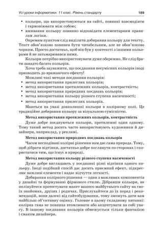 Усі уроки інформатики. 11 клас. Рівень стандарту	 189
yy кольори, що використовуються на сайті, повинні взаємодіяти
і гармоніювати між собою;
yy вживання кольору повинно відповідати елементарним прави-
лам логіки.
Окремим пунктом слід виділити добирання кольору для тексту.
Текст обов’язково повинен бути читабельним, але не обов’язково
чорним. Просто достатньо, щоб він був у контексті з іншими кольо-
рами й не затьмарювався ними.
Кольори потрібно використовувати дуже обережно. Не слід бра-
ти занадто багато кольорів.
Хоча треба зауважити, що поєднання несумісних кольорів іноді
призводить до вражаючого ефекту!
Можливі такі методи поєднання кольорів:
yy метод використання прилеглих кольорів;
yy метод використання протилежних кольорів, контрастність;
yy метод використання природних поєднань кольорів;
yy метод використання кольору різного ступеня насиченості;
yy метод використання прилеглих кольорів.
Маються на увазі довколишні кольори в  колірному колі. Це
традиційне добирання кольору за візуальною сумісністю.
Метод використання протилежних кольорів, контрастність
Дуже добре поєднуються кольори, протилежні один одному.
Тому такий метод досить часто використовують художники й ди-
зайнери, наприклад, у рекламі.
Метод використання природних поєднань кольорів
Часом несподівані колірні рішення нам дає сама природа. Тому,
щоб дібрати відтінки, достатньо добре поглянути по сторонах і ско-
ристатися тим, що існує в природі.
Метод використання кольору різного ступеня насиченості
Дуже добре виглядають у поєднанні різні відтінки одного ко-
льору. Іноді подібний спосіб дає досить приємний ефект, підкрес-
лює важливі елементи і надає відчуття легкості.
Добирання колірного рішення — один з важливих компонентів
у дизайні та формуванні фірмового стилю. Дібравши кольори, не
полінуйтеся протестувати макет вашого майбутнього сайту на сво-
їх знайомих, друзях і родичах. Прислухайтеся до їх порад і реко-
мендацій, вони далекі від сайтобудування, тому зможуть дати вам
найбільш об’єктивну оцінку. Головне в цьому складному питанні:
колірна гама не повинна втомлювати або акцентувати на собі ува-
гу. В  іншому поєднання кольорів обмежується тільки фантазією
і смаком дизайнера.
 
