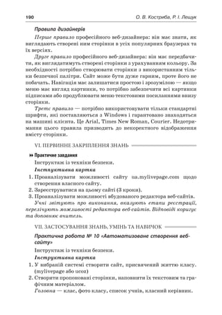 190	 О. В. Костриба, Р. І. Лещук
Правила дизайнерів
Перше правило професійного веб-дизайнера: він має знати, як
виглядають створені ним сторінки в усіх популярних браузерах та
їх версіях.
Друге правило професійного веб-дизайнера: він має передбачи-
ти, як виглядатимуть створені сторінки з урахуванням кольору. За
необхідності потрібно створювати сторінки з використанням тіль-
ки безпечної палітри. Сайт може бути дуже гарним, проте його не
побачать. Навігація має залишатися простою і зрозумілою — якщо
меню має вигляд картинки, то потрібно забезпечити всі картинки
підписами або продублювати меню текстовими посиланнями внизу
сторінки.
Третє правило — потрібно використовувати тільки стандартні
шрифти, які поставляються з Windows і гарантовано знаходяться
на машині клієнта. Це Arial, Times New Roman, Courier. Недотри-
мання цього правила призводить до некоректного відображення
вмісту сторінки.
VI. ПЕРВИННЕ ЗАКРІПЛЕННЯ ЗНАНЬ
Практичне завдання
Інструктаж із техніки безпеки.
Інстпуктивна картка
1.	Проаналізувати можливості сайту ua.mylivepage.com щодо
створення власного сайту.
2.	Зареєструватися на цьому сайті (3 кроки).
3.	Проаналізувати можливості вбудованого редактора веб-сайтів.
Учні звітують про виконання, вказують етапи реєстрації,
перелічують можливості редактора веб-сайтів. Відповіді коригує
та доповнює вчитель.
VIІ. ЗАСТОСУВАННЯ ЗНАНЬ, УМІНЬ ТА НАВИЧОК
Практична робота № 10 «Автоматизоване створення веб-
сайту»
Інструктаж із техніки безпеки.
Інструктивна картка
1.	У вибраній системі створити сайт, присвячений життю класу.
(mylivepage або ucoz)
2.	Створити пропоновані сторінки, наповнити їх текстовим та гра-
фічним матеріалом.
Головна — клас, фото класу, список учнів, класний керівник.
 