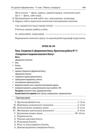 Усі уроки інформатики. 11 клас. Рівень стандарту	 191
Моя школа — фото, адреса, адміністрація, контактні дані.
Це я — фото, хобі тощо.
3.	Організувати на веб-сайті чат, опитування, календар.
4.	Адресу сайту надіслати вчителеві електронною поштою.
VIII. ПІДБИТТЯ ПІДСУМКІВ УРОКУ
Учитель оцінює роботу учнів.
IX. ДОМАШНЄ ЗАВДАННЯ
Опрацювати конспект уроку та відповідний параграф підручника.
УРОК № 30
Тема. Створення й оформлення блогу. Практична робота № 11
«Створення й ведення власного блогу»
Мета:
сформуватипоняття:
yy блог;
yy блогер;
пояснити:
yy правила створення й оформлення блогу;
сформуватинавички:
yy створення й адміністрування блогу;
yy публікування повідомлень у блогах;
yy настроювання параметрів блогу;
yy формувати вміння чітко і лаконічно висловлювати думки;
yy виховувати уважність, дисциплінованість під час роботи з ПК.
Тип уроку: засвоєння знань, формування вмінь.
Базові поняття й терміни: блог, блогер, повідомлення, параметри блогу.
Структура уроку
	 І.	Організаційний етап. . . . . . . . . . . . . . . . . . . . . . . . . . . . 1–2 хв
	 ІІ.	Перевірка домашнього завдання. . . . . . . . . . . . . . . . . . 1–2 хв
	 ІІІ.	Актуалізація опорних знань . . . . . . . . . . . . . . . . . . . . . 3–5 хв
	 IV.	Мотивація навчальної діяльності . . . . . . . . . . . . . . . . . 2–3 хв
	 V.	Засвоєння нових знань. . . . . . . . . . . . . . . . . . . . . . . . 10–15 хв
	 1.	Термінологія.
	 2.	Типова анатомія блогу.
	 3.	Різновиди блогів.
	 4.	Роль та популярність блогів.
	 5.	Демонстрування створення блогу.
 