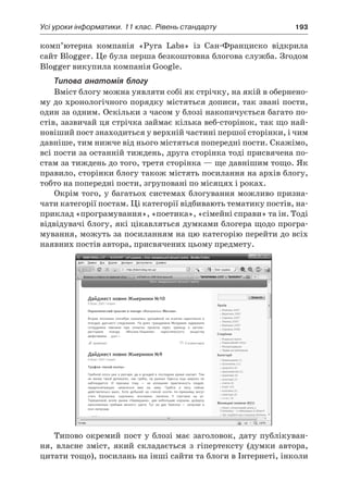 Усі уроки інформатики. 11 клас. Рівень стандарту	 193
комп’ютерна компанія «Pyra Labs» із Сан-Франциско відкрила
сайт Blogger. Це була перша безкоштовна блогова служба. Згодом
Blogger викупила компанія Google.
Типова анатомія блогу
Вміст блогу можна уявляти собі як стрічку, на якій в обернено-
му до хронологічного порядку містяться дописи, так звані пости,
один за одним. Оскільки з часом у блозі накопичується багато по-
стів, зазвичай ця стрічка займає кілька веб-сторінок, так що най-
новіший пост знаходиться у верхній частині першої сторінки, і чим
давніше, тим нижче від нього містяться попередні пости. Скажімо,
всі пости за останній тиждень, друга сторінка тоді присвячена по-
стам за тиждень до того, третя сторінка — ще давнішим тощо. Як
правило, сторінки блогу також містять посилання на архів блогу,
тобто на попередні пости, згруповані по місяцях і роках.
Окрім того, у багатьох системах блогування можливо призна-
чати категорії постам. Ці категорії відбивають тематику постів, на-
приклад «програмування», «поетика», «сімейні справи» та ін. Тоді
відвідувачі блогу, які цікавляться думками блогера щодо програ-
мування, можуть за посиланням на цю категорію перейти до всіх
наявних постів автора, присвячених цьому предмету.
Типово окремий пост у блозі має заголовок, дату публікуван-
ня, власне зміст, який складається з  гіпертексту (думки автора,
цитати тощо), посилань на інші сайти та блоги в Інтернеті, інколи
 