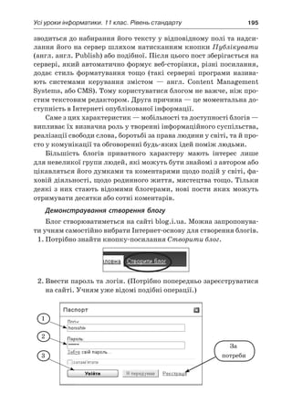 Усі уроки інформатики. 11 клас. Рівень стандарту	 195
зводиться до набирання його тексту у відповідному полі та надси-
лання його на сервер шляхом натисканням кнопки Публікувати
(англ. англ. Publish) або подібної. Після цього пост зберігається на
сервері, який автоматично формує веб-сторінки, різні посилання,
додає стиль форматування тощо (такі серверні програми назива-
ють системами керування змістом — англ. Content Management
Systems, або CMS). Тому користуватися блогом не важче, ніж про-
стим текстовим редактором. Друга причина — це моментальна до-
ступність в Інтернеті опублікованої інформації.
Саме з цих характеристик — мобільності та доступності блогів —
випливає їх визначна роль у творенні інформаційного суспільства,
реалізації свободи слова, боротьбі за права людини у світі, та й про-
сто у комунікації та обговоренні будь-яких ідей поміж людьми.
Більшість блогів приватного характеру мають інтерес лише
для невеликої групи людей, які можуть бути знайомі з автором або
цікавляться його думками та коментарями щодо подій у світі, фа-
ховій діяльності, щодо родинного життя, мистецтва тощо. Тільки
деякі з них стають відомими блогерами, нові пости яких можуть
отримувати десятки або сотні коментарів.
Демонстраування створення блогу
Блог створюватиметься на сайті blog.i.ua. Можна запропонува-
ти учням самостійно вибрати Інтернет-основу для створення блогів.
1.	Потрібно знайти кнопку-посилання Створити блог.
2.	Ввести пароль та логін. (Потрібно попередньо зареєструватися
на сайті. Учням уже відомі подібні операції.)
За
потреби
1
2
3
 