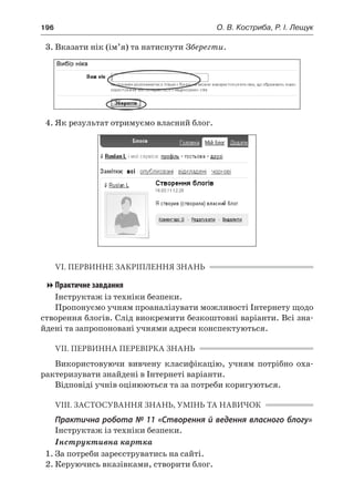 196	 О. В. Костриба, Р. І. Лещук
3.	Вказати нік (ім’я) та натиснути Зберегти.
4.	Як результат отримуємо власний блог.
VI. ПЕРВИННЕ ЗАКРІПЛЕННЯ ЗНАНЬ
Практичне завдання
Інструктаж із техніки безпеки.
Пропонуємо учням проаналізувати можливості Інтернету щодо
створення блогів. Слід виокремити безкоштовні варіанти. Всі зна-
йдені та запропоновані учнями адреси конспектуються.
VII. ПЕРВИННА ПЕРЕВІРКА ЗНАНЬ
Використовуючи вивчену класифікацію, учням потрібно оха-
рактеризувати знайдені в Інтернеті варіанти.
Відповіді учнів оцінюються та за потреби коригуються.
VIII. ЗАСТОСУВАННЯ ЗНАНЬ, УМІНЬ ТА НАВИЧОК
Практична робота № 11 «Створення й ведення власного блогу»
Інструктаж із техніки безпеки.
Інструктивна картка
1.	За потреби зареєструватись на сайті.
2.	Керуючись вказівками, створити блог.
 