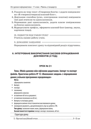 Усі уроки інформатики. 11 клас. Рівень стандарту	 197
3.	Указати як тему текст «Створення блогів» і додати повідомлен-
ня «Я створив (створила) власний блог».
4.	Довільним способом (усно, електронною поштою) повідомити
свої дані вчителю та однокласникам.
5.	Отримавши дані однокласників, додати власне повідомлення
на блогах однокласників.
6.	Відредагувати профіль, оформити власний блог (аватар, звуки,
картинки тощо).
IX. ПІДБИТТЯ ПІДСУМКІВ УРОКУ
Учитель оцінює роботу учнів.
X. ДОМАШНЄ ЗАВДАННЯ
Опрацювати конспект уроку та відповідний розділ підручника.
ІІ. ІНТЕГРОВАНЕ ВИКОРИСТАННЯ ЗАСОБІВ ОПРАЦЮВАННЯ
ДОКУМЕНТІВ (2 ГОД)
УРОК № 31
Тема. Обмін даними між офісними додатками. Імпорт та експорт
файлів. Практична робота № 12 «Виконання завдань з опрацювання
даних у кількох програмних середовищах»
Мета:
сформуватипоняття:
yy імпорт;
yy експорт;
yy посилання;
формуватинавички:
yy вставлення об’єкта в документ;
yy вставлення посилання на об’єкт;
yy імпорту та експорту даних;
yy формувати вміння чітко й лаконічно висловлювати думки;
yy виховувати уважність, дисциплінованість під час роботи з ПК.
Тип уроку: засвоєння нових знань, формування вмінь.
Базові поняття й терміни: імпорт, експорт, посилання, об’єкт.
Структура уроку
	 І.	Організаційний етап. . . . . . . . . . . . . . . . . . . . . . . . . . . . 1–2 хв
 