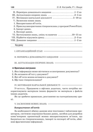 198	 О. В. Костриба, Р. І. Лещук
	 ІІ.	Перевірка домашнього завдання. . . . . . . . . . . . . . . . . . 1–2 хв
	 ІІІ.	Актуалізація опорних знань . . . . . . . . . . . . . . . . . . . . . 3–5 хв
	 IV.	Мотивація навчальної діяльності . . . . . . . . . . . . . . . . 5–10 хв
	 V.	Засвоєння нових знань
	 1.	Використання об’єктів.
	 2.	Приклад використання гіперпосилань у програмі PowerPoint.
	 3.	Імпорт даних.
	 4.	Експорт даних.
	 VI.	Застосування знань, умінь та навичок . . . . . . . . . . . 10–15 хв
	 VII.	Підбиття підсумків уроку. . . . . . . . . . . . . . . . . . . . . . . . 2–3 хв
	VIII.	Домашнє завдання . . . . . . . . . . . . . . . . . . . . . . . . . . . . . 1–2 хв
Хід уроку
І. ОРГАНІЗАЦІЙНИЙ ЕТАП
ІІ. ПЕРЕВІРКА ДОМАШНЬОГО ЗАВДАННЯ
ІІІ. АКТУАЛІЗАЦІЯ ОПОРНИХ ЗНАНЬ
Фронтальне опитування
1.	Яка інформація може міститися в електронних документах?
2.	Як вставити об’єкт у документ?
3.	Які об’єкти можна вставити в документ?
4.	Що таке гіперпосилання?
IV. МОТИВАЦІЯ НАВЧАЛЬНОЇ ДІЯЛЬНОСТІ
Учитель. Працюючи в офісних додатках, часто потрібно ви-
користовувати матеріали інших форматів чи матеріали з  файлів
інших додатків.
Як це зробити правильно, розглянемо на сьогоднішньому уро-
ці.
V. ЗАСВОЄННЯ НОВИХ ЗНАНЬ
Використання об’єктів
За необхідності обміну даними між текстовим і табличним про-
цесором, системою керування базами даних, засобом для розробки
комп’ютерних презентацій можна використовувати зв’язки, що
базуються на гіперпосиланнях, імпорті та експорті об’єктів, обмі-
нові фрагментами інформації.
 