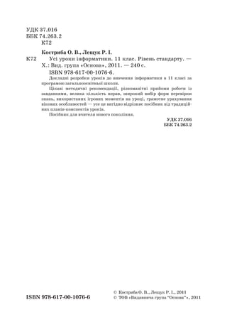 УДК 37.016
ББК 74.263.2
	 К72
Костриба О. В., Лещук Р. І.
К72		 Усі уроки інформатики. 11 клас. Рівень стандарту. —
Х.: Вид. група «Основа», 2011. — 240 с.
ISBN 978-617-00-1076-6.
Докладні розробки уроків до вивчення інформатики в  11 класі за
програмою загальноосвітньої школи.
Цікаві методичні рекомендації, різноманітні прийоми роботи із
завданнями, велика кількість вправ, широкий вибір форм перевірки
знань, використаних ігрових моментів на уроці, грамотне урахування
вікових особливостей — усе це вигідно відрізняє посібник від традицій-
них планів-конспектів уроків.
Посібник для вчителя нового покоління.
	 УДК 37.016
ББК 74.263.2
©	 Костриба О. В., Лещук Р. І., 2011
ISBN 978-617-00-1076-6	 ©	 ТОВ «Видавнича група “Основа”», 2011
 