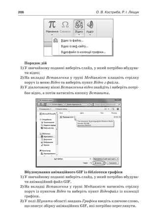 206	 О. В. Костриба, Р. І. Лещук
Порядок дій
1)	У звичайному поданні виберіть слайд, у який потрібно вбудува-
ти відео;
2)	На вкладці Вставлення у групі Медіавміст клацніть стрілку
поруч із меню Відео та виберіть пункт Відео з файла.
3)	У діалоговому вікні Вставлення відео знайдіть і виберіть потрі-
бне відео, а потім натисніть кнопку Вставити.
Вбудовування анімаційного GIF із бібліотеки графіки
1)	У звичайному поданні виберіть слайд, у який потрібно вбудува-
ти анімаційний файл GIF.
2)	На вкладці Вставлення у групі Медіавміст натисніть стрілку
поруч із пунктом Відео та виберіть пункт Відеофайл із колекції
графіки.
3)	У полі Шукати області завдань Графіка введіть ключове слово,
що описує збірку анімаційних GIF, які потрібно переглянути.
 
