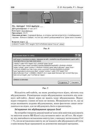 208	 О. В. Костриба, Р. І. Лещук
Рис. 6
Рис. 7
Більшість веб-сайтів, на яких розміщується відео, містять код
вбудовування. Розміщення кодів вбудовування залежить від кож-
ного веб-сайту. Деякі відео не мають коду вбудовування. Відпо-
відно створити з ними зв’язок не можна. Незважаючи на те, що ці
коди називають кодами вбудовування, вони фактично лише поси-
лаються на відео, але не вбудовують його в презентацію.
Зв’язування та вбудовування аркуша Excel
За потреби створити динамічний зв’язок між вмістом документа
та вмістом книги MS Excel слід вставити вміст як об’єкт. На відмі-
ну від звичайного вставлення вмісту (як у випадку натискання Ctrl
+ V), після вставлення вмісту як зв’язаного або вбудованого об’єкта
з ним можна буде працювати за допомогою вихідної програми.
 