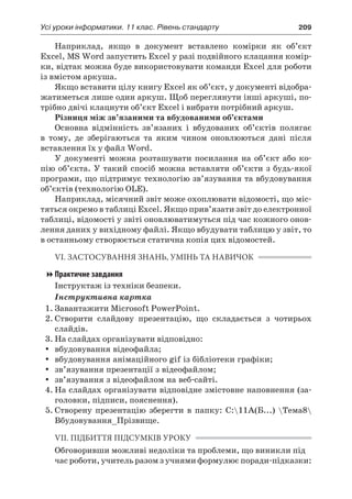 Усі уроки інформатики. 11 клас. Рівень стандарту	 209
Наприклад, якщо в  документ вставлено комірки як об’єкт
Excel, MS Word запустить Excel у разі подвійного клацання комір-
ки, відтак можна буде використовувати команди Excel для роботи
із вмістом аркуша.
Якщо вставити цілу книгу Excel як об’єкт, у документі відобра-
жатиметься лише один аркуш. Щоб переглянути інші аркуші, по-
трібно двічі клацнути об’єкт Excel і вибрати потрібний аркуш.
Різниця між зв’язаними та вбудованими об’єктами
Основна відмінність зв’язаних і  вбудованих об’єктів полягає
в  тому, де зберігаються та яким чином оновлюються дані після
вставлення їх у файл Word.
У  документі можна розташувати посилання на об’єкт або ко-
пію об’єкта. У такий спосіб можна вставляти об’єкти з будь-якої
програми, що підтримує технологію зв’язування та вбудовування
об’єктів (технологію OLE).
Наприклад, місячний звіт може охоплювати відомості, що міс-
тяться окремо в таблиці Excel. Якщо прив’язати звіт до електронної
таблиці, відомості у звіті оновлюватимуться під час кожного онов-
лення даних у вихідному файлі. Якщо вбудувати таблицю у звіт, то
в останньому створюється статична копія цих відомостей.
VI. ЗАСТОСУВАННЯ ЗНАНЬ, УМІНЬ ТА НАВИЧОК
Практичне завдання
Інструктаж із техніки безпеки.
Інструктивна картка
1.	Завантажити Microsoft PowerPoint.
2.	Створити слайдову презентацію, що складається з  чотирьох
слайдів.
3.	На слайдах організувати відповідно:
yy вбудовування відеофайла;
yy вбудовування анімаційного gif із бібліотеки графіки;
yy зв’язування презентації з відеофайлом;
yy зв’язування з відеофайлом на веб-сайті.
4.	На слайдах організувати відповідне змістовне наповнення (за-
головки, підписи, пояснення).
5.	Створену презентацію зберегти в  папку: C:11А(Б...) Тема8
Вбудовування_Прізвище.
VII. ПІДБИТТЯ ПІДСУМКІВ УРОКУ
Обговоривши можливі недоліки та проблеми, що виникли під
час роботи, учитель разом з учнями формулює поради-підказки:
 