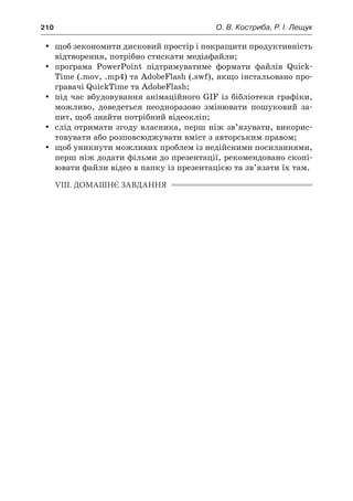 210	 О. В. Костриба, Р. І. Лещук
yy щоб зекономити дисковий простір і покращити продуктивність
відтворення, потрібно стискати медіафайли;
yy програма PowerPoint підтримуватиме формати файлів Quick-
Time (.mov, .mp4) та AdobeFlash (.swf), якщо інстальовано про-
гравачі QuickTime та AdobeFlash;
yy під час вбудовування анімаційного GIF із бібліотеки графіки,
можливо, доведеться неодноразово змінювати пошуковий за-
пит, щоб знайти потрібний відеокліп;
yy слід отримати згоду власника, перш ніж зв’язувати, викорис-
товувати або розповсюджувати вміст з авторським правом;
yy щоб уникнути можливих проблем із недійсними посиланнями,
перш ніж додати фільми до презентації, рекомендовано скопі-
ювати файли відео в папку із презентацією та зв’язати їх там.
VIII. ДОМАШНЄ ЗАВДАННЯ
 