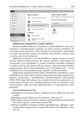 Усі уроки інформатики. 11 клас. Рівень стандарту	 213
Збереження документів у службі SkyDrive
Якщо потрібно зберегти документ у службі SkyDrive, його роз-
міщують у  центральному сховищі, до якого можна отримати до-
ступ практично звідусіль. Тоді з’являється можливість працювати
зі своїм документом навіть на іншому комп’ютері: головне, щоб
у вас був доступ до Інтернету.
Зберігши документ у службі SkyDrive, можна надати до нього
доступ іншим користувачам. Це можна зробити, надіславши їм
посилання, а не вкладення. У такий спосіб ви постійно працюєте
з  однією копією документа. Якщо іншим користувачам потрібно
відредагувати його, вони робитимуть це в тій самій копії — їм не
потрібно буде узгоджувати кілька версій і копій документа.
Зберігання документів Word, Excel, PowerPoint та OneNote у служ-
бі SkyDrive дає змогу вам та іншим користувачам переглядати й змі-
нювати документи у  веб-браузері, використовуючи веб-додатки
Office Web Apps. Це означає, що, надаючи доступ до документа ін-
шим користувачам, ви не перейматиметеся тим, які додатки в них
інстальовано, тому що вони працюватимуть із документом у веб-
браузері.
Загальний порядок дій
1)	Перейдіть на вкладку Файл і виберіть пункт Зберегти та наді-
слати.
2)	Виберіть пункт Зберегти на веб-сайті. (див. рис. 8)
3)	Натисніть кнопку Увійти, введіть свій ідентифікатор Windows
Live ID та пароль і натисніть кнопку ОК.
4)	Якщо потрібно створити новий ідентифікатор, виберіть поси-
лання Зареєструватися у службі Windows Live SkyDrive. (див.
рис. 9)
 