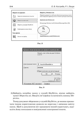 214	 О. В. Костриба, Р. І. Лещук
Рис. 8
Рис. 9
5)	Виберіть потрібну папку у  службі SkyDrive, відтак виберіть
пункт Зберегти як. Введіть ім’я файла та натисніть кнопку Збе-
регти.
Тепер документ збережено у службі SkyDrive, де можна призна-
чати іншим користувачам дозволи на перегляд і змінення вмісту
папок. Щоб із документом міг працювати інший користувач, наді-
шліть йому посилання в повідомленні електронної пошти.
 