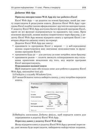 Усі уроки інформатики. 11 клас. Рівень стандарту	 215
Додаток Web App
Приклад використання Web App під час роботи в Excel
Excel Web App — це додаток на основі браузера, який дає змо-
гу переглядати й редагувати книги. Додаток Excel Web App і про-
грама Excel подібні також оформленням і зручністю використання.
У додатку Excel Web App доступно багато функцій програми Excel,
проте не всі функції підтримуються та працюють так само. Крім
основних функцій, якими можна скористатися через браузер, у до-
датку Excel Web App можна відкрити книгу у програмі Excel і по-
вторно зберегти змінену книгу на сервері.
Додаток Excel Web App дає змогу:
yy працювати із програмою Excel у  мережі — у  веб-середовищі
можна користуватися вже звичними можливостями та функ-
ціями програми Excel;
yy працювати будь-де — для доступу до книг потрібен лише браузер;
yy працювати разом — колеги зможуть співпрацювати над спіль-
ними проектами незалежно від того, яку версію програми
Excel використовують.
Передавання наявної книги
Щоб передати одну або кілька книг для роботи в доданку Excel
Web App, виконайте такі дії:
1)	Увійдіть у службу Windows Live.
2)	У меню Останні папки виберіть папку, у яку потрібно передати
книги.
3)	Виберіть посилання Додати файли, щоб передати книги для
опрацювання в додатку Excel Web App.
Перегляд даних у додатку Excel Web App
Якщо відкрити книгу в додатку Excel Web App у режимі перегля-
ду, дані можна буде переглядати, вибираючи найзручніше подання.
 