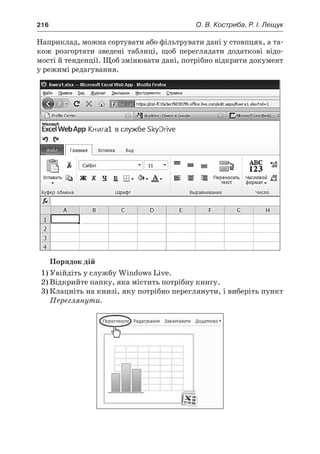 216	 О. В. Костриба, Р. І. Лещук
Наприклад, можна сортувати або фільтрувати дані у стовпцях, а та-
кож розгортати зведені таблиці, щоб переглядати додаткові відо-
мості й тенденції. Щоб змінювати дані, потрібно відкрити документ
у режимі редагування.
Порядок дій
1)	Увійдіть у службу Windows Live.
2)	Відкрийте папку, яка містить потрібну книгу.
3)	Клацніть на книзі, яку потрібно переглянути, і виберіть пункт
Переглянути.
 