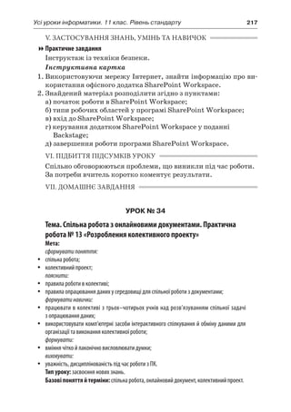 Усі уроки інформатики. 11 клас. Рівень стандарту	 217
V. ЗАСТОСУВАННЯ ЗНАНЬ, УМІНЬ ТА НАВИЧОК
Практичне завдання
Інструктаж із техніки безпеки.
Інструктивна картка
1.	Використовуючи мережу Інтернет, знайти інформацію про ви-
користання офісного додатка SharePoint Workspace.
2.	Знайдений матеріал розподілити згідно з пунктами:
	 а) початок роботи в SharePoint Workspace;
	 б) типи робочих областей у програмі SharePoint Workspace;
	 в) вхід до SharePoint Workspace;
	 г) керування додатком SharePoint Workspace у поданні
Backstage;
	 д) завершення роботи програми SharePoint Workspace.
VI. ПІДБИТТЯ ПІДСУМКІВ УРОКУ
Спільно обговорюються проблеми, що виникли під час роботи.
За потреби вчитель коротко коментує результати.
VII. ДОМАШНЄ ЗАВДАННЯ
УРОК № 34
Тема. Спільна робота з онлайновими документами. Практична
робота № 13 «Розроблення колективного проекту»
Мета:
сформуватипоняття:
yy спільна робота;
yy колективний проект;
пояснити:
yy правила роботи в колективі;
yy правила опрацювання даних у середовищі для спільної роботи з документами;
формуватинавички:
yy працювати в колективі з трьох–чотирьох учнів над розв’язуванням спільної задачі
з опрацювання даних;
yy використовувати комп’ютерні засоби інтерактивного спілкування й обміну даними для
організації та виконання колективної роботи;
формувати:
yy вміння чітко й лаконічно висловлювати думки;
виховувати:
yy уважність, дисциплінованість під час роботи з ПК.
Тип уроку: засвоєння нових знань.
Базовіпоняттяй терміни:спільнаробота,онлайновийдокумент,колективнийпроект.
 