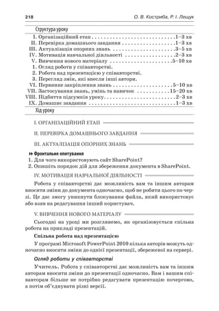 218	 О. В. Костриба, Р. І. Лещук
Структура уроку
	 І.	Організаційний етап. . . . . . . . . . . . . . . . . . . . . . . . . . . . 1–3 хв
	 ІІ.	Перевірка домашнього завдання. . . . . . . . . . . . . . . . . . 1–3 хв
	 ІІІ.	Актуалізація опорних знань . . . . . . . . . . . . . . . . . . . . . 3–5 хв
	 IV.	Мотивація навчальної діяльності . . . . . . . . . . . . . . . . . 2–3 хв
	 V.	Вивчення нового матеріалу . . . . . . . . . . . . . . . . . . . . . 5–10 хв
	 1.	Огляд роботи у співавторстві.
	 2.	Робота над презентацією у співавторстві.
	 3.	Перегляд змін, які внесли інші автори.
	 VI.	Первинне закріплення знань. . . . . . . . . . . . . . . . . . . . 5–10 хв
	 VII.	Застосування знань, умінь та навичок . . . . . . . . . . . 15–20 хв
	VIII.	Підбиття підсумків уроку. . . . . . . . . . . . . . . . . . . . . . . . 2–3 хв
	 IX.	Домашнє завдання . . . . . . . . . . . . . . . . . . . . . . . . . . . . . 1–3 хв
Хід уроку
І. ОРГАНІЗАЦІЙНИЙ ЕТАП
ІІ. ПЕРЕВІРКА ДОМАШНЬОГО ЗАВДАННЯ
ІІІ. АКТУАЛІЗАЦІЯ ОПОРНИХ ЗНАНЬ
Фронтальне опитування
1.	Для чого використовують сайт SharePoint?
2.	Опишіть порядок дій для збереження документа в SharePoint.
IV. МОТИВАЦІЯ НАВЧАЛЬНОЇ ДІЯЛЬНОСТІ
Робота у  співавторстві дає можливість вам та іншим авторам
вносити зміни до документа одночасно, щоб не робити цього по чер-
зі. Це дає змогу уникнути блокування файла, який використовує
або взяв на редагування інший користувач.
V. ВИВЧЕННЯ НОВОГО МАТЕРІАЛУ
Сьогодні на уроці ми розглянемо, як організовується спільна
робота на прикладі презентацій.
Спільна робота над презентацією
У програмі Microsoft PowerPoint 2010 кілька авторів можуть од-
ночасно вносити зміни до однієї презентації, збереженої на сервері.
Огляд роботи у співавторстві
Учитель. Робота у співавторстві дає можливість вам та іншим
авторам вносити зміни до презентації одночасно. Вам і вашим спі-
вавторам більше не потрібно редагувати презентацію почергово,
а потім об’єднувати різні версії.
 