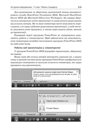 Усі уроки інформатики. 11 клас. Рівень стандарту	 219
Для розміщення та зберігання презентацій можна використо-
вувати службу SharePoint Foundation 2010, Microsoft SharePoint
Server 2010 або Microsoft Office Live Workspace. На сервері збері-
гається центральна копія презентації та записуються редагування
від кількох авторів. Ви та ваші співавтори маєте можливість пере-
глядати, хто зараз здійснює редагування презентації, у якій части-
ні документа вони працюють, а також переглядати зміни, внесені
до презентації.
Попередні версії програми PowerPoint не підтримують мож-
ливість роботи у співавторстві. Щоб забезпечити цю можливість,
усім співавторам потрібно інсталювати програму PowerPoint 2010
на свій комп’ютер.
Робота над презентацією у співавторстві
У програмі PowerPoint 2010 відкрийте презентацію, збережену
на сервері.
Якщо один або кілька авторів виконують однакові дії, у рядку
стану в нижній частині вікна програми PowerPoint відображається
відповідне сповіщення та загальна кількість співавторів, які зараз
працюють над презентацією.
 