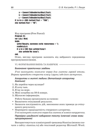 22	 О. В. Костриба, Р. І. Лещук
		 a = Convert.ToDouble(textBox1.Text);
		 b = Convert.ToDouble(textBox2.Text);
		 c = Convert.ToDouble(textBox3.Text);
if (a+b+c==180) button2.Text = “ТАК”;
else button2.Text = “НІ”;
		}
	}
}
Код програми (Free Pascal)
Program Z1;
var a,b,c: Real;
begin
	 write(’Введіть значення кутів трикутника = ’);
	 readln(a,b,c);
	 if a+b+c=180 then writeln(’Існує’)
		 else writeln(’Не існує’);
end.
Отже, вигляд програми залежить від вибраного середовища
програмування (мови).
VІ. ФОРМУВАННЯ ВМІНЬ ТА НАВИЧОК
Виконання практичних завдань
Учні виконують комплекс вправ для зняття зорової втоми.
Вправи проводить староста класу (групи) або його заступник.
Алгоритми в житті людини (деталізація алгоритму
довільна)
1.	Як перейти через вулицю?
2.	Я хочу чаю.
3.	Я їду на море.
4.	Мені потрібно на 10-й поверх.
5.	Шукаємо інформацію.
Роботу бажано організувати за схемою:
yy Визначити очікуваний результат.
yy Записати послідовність дій, виконання яких приведе до очіку-
ваного результату.
yy Перевірити працездатність створеного алгоритму.
Учні виконують комплекс вправ для зняття м’язового напруження.
Перевірка швидкості набирання тексту (ключові слова мови
програмування)
Використовується клавіатурний тренажер Stamina (можна ска-
чати з сайту: stamina.ru) або текстовий редактор Microsoft Word.
 
